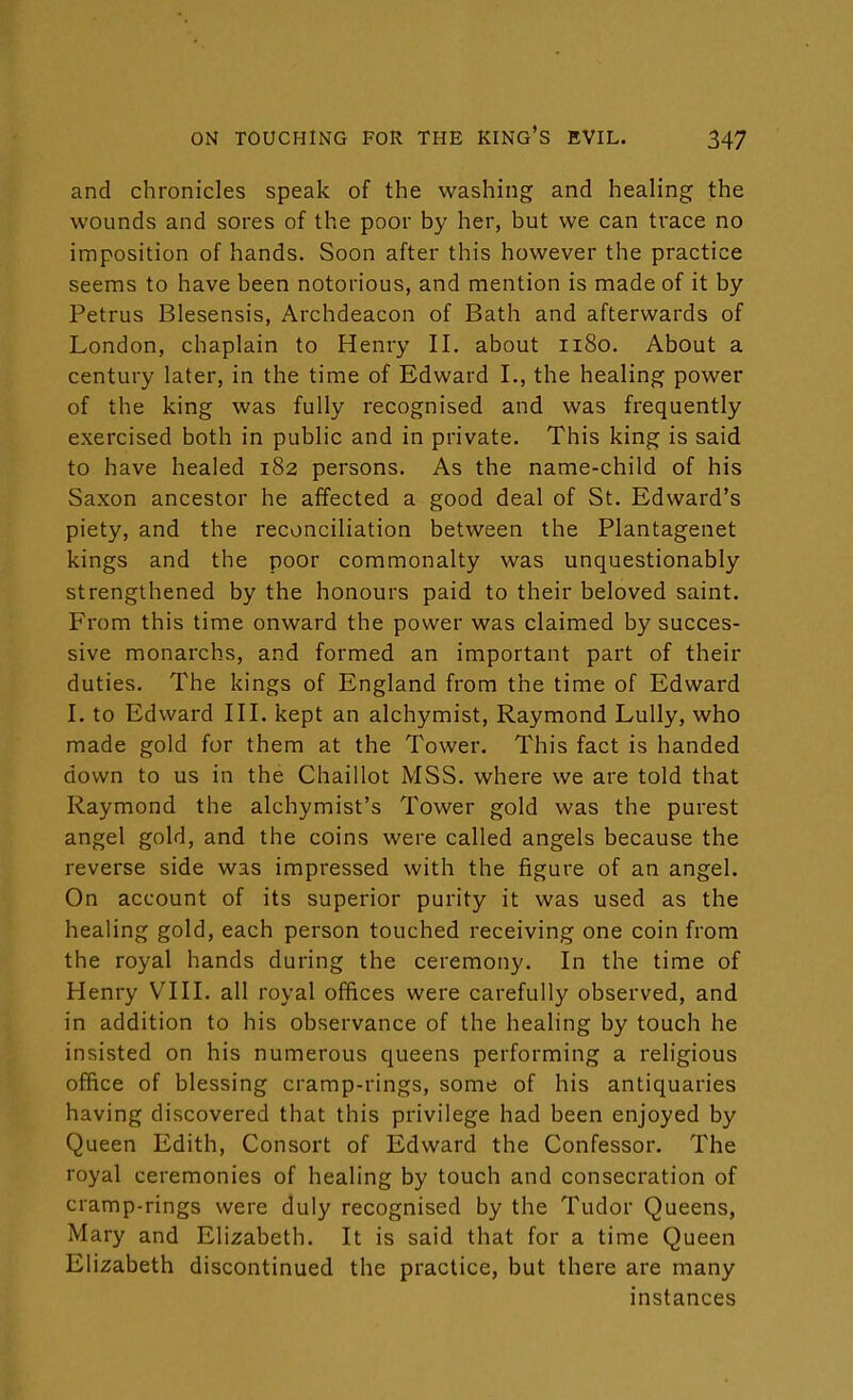 and chronicles speak of the washing and healing the wounds and sores of the poor by her, but we can trace no imposition of hands. Soon after this however the practice seems to have been notorious, and mention is made of it by Petrus Blesensis, Archdeacon of Bath and afterwards of London, chaplain to Henry II. about 1180. About a century later, in the time of Edward I., the healing power of the king was fully recognised and was frequently exercised both in public and in private. This king is said to have healed 182 persons. As the name-child of his Saxon ancestor he affected a good deal of St. Edward's piety, and the reconciliation between the Plantagenet kings and the poor commonalty was unquestionably strengthened by the honours paid to their beloved saint. From this time onward the power was claimed by succes- sive monarchs, and formed an important part of their duties. The kings of England from the time of Edward I. to Edward III. kept an alchymist, Raymond Lully, who made gold for them at the Tower. This fact is handed down to us in the Chaillot MSS. where we are told that Raymond the alchymist's Tower gold was the purest angel gold, and the coins were called angels because the reverse side was impressed with the figure of an angel. On account of its superior purity it was used as the healing gold, each person touched receiving one coin from the royal hands during the ceremony. In the time of Henry VIII. all royal offices were carefully observed, and in addition to his observance of the healing by touch he insisted on his numerous queens performing a religious office of blessing cramp-rings, some of his antiquaries having discovered that this privilege had been enjoyed by Queen Edith, Consort of Edward the Confessor. The royal ceremonies of healing by touch and consecration of cramp-rings were duly recognised by the Tudor Queens, Mary and Elizabeth. It is said that for a time Queen Elizabeth discontinued the practice, but there are many instances