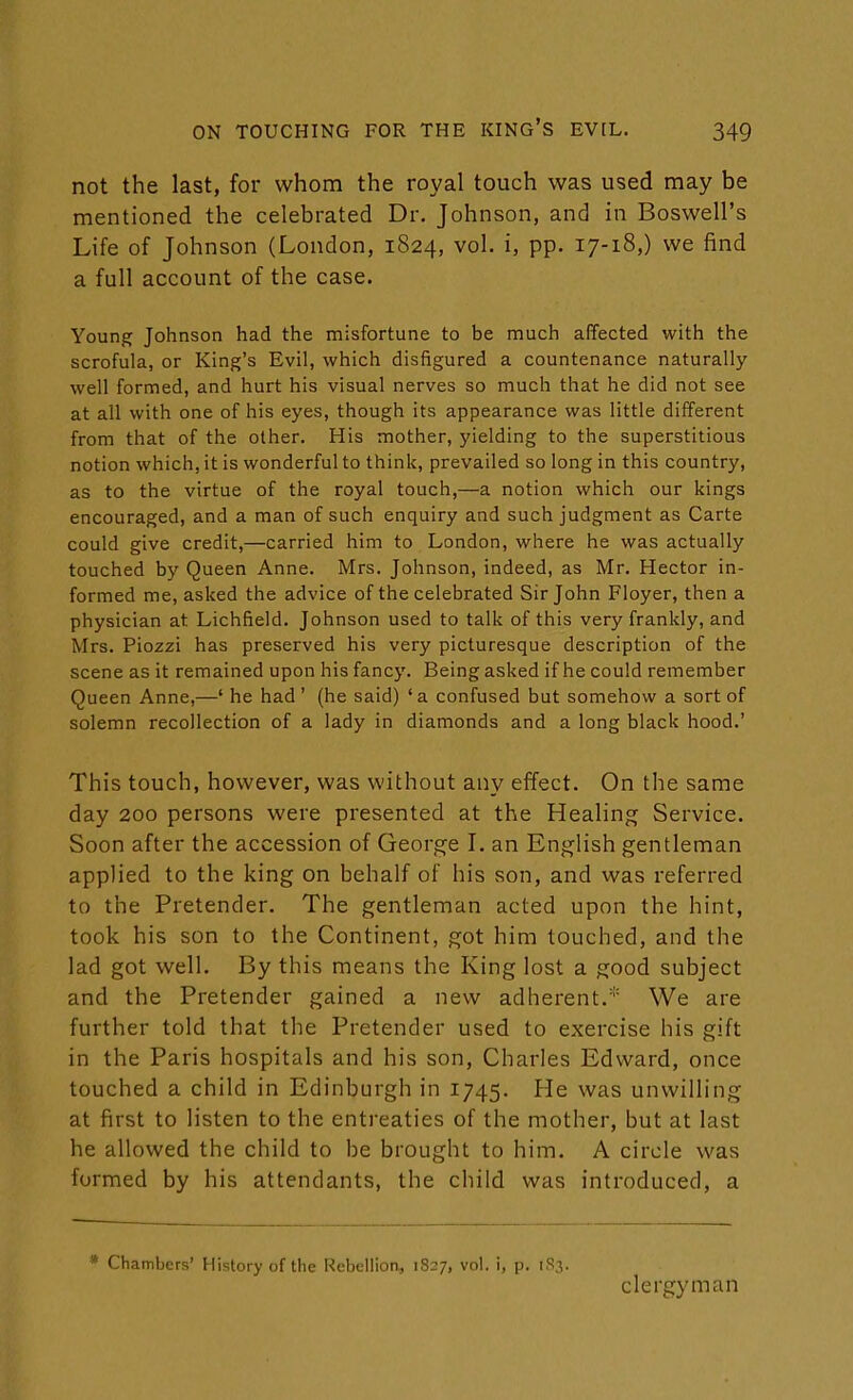 not the last, for whom the royal touch was used may be mentioned the celebrated Dr. Johnson, and in Boswell's Life of Johnson (London, 1824, vol. i, pp. 17-18,) we find a full account of the case. Young Johnson had the misfortune to be much affected with the scrofula, or King's Evil, which disfigured a countenance naturally well formed, and hurt his visual nerves so much that he did not see at all with one of his eyes, though its appearance was little different from that of the other. His mother, yielding to the superstitious notion which, it is wonderful to think, prevailed so long in this country, as to the virtue of the royal touch,—a notion which our kings encouraged, and a man of such enquiry and such judgment as Carte could give credit,—carried him to London, where he was actually touched by Queen Anne. Mrs. Johnson, indeed, as Mr. Hector in- formed me, asked the advice of the celebrated Sir John Floyer, then a physician at Lichfield. Johnson used to talk of this very frankly, and Mrs. Piozzi has preserved his very picturesque description of the scene as it remained upon his fancy. Being asked if he could remember Queen Anne,—' he had' (he said) 'a confused but somehow a sort of solemn recollection of a lady in diamonds and a long black hood.' This touch, however, was without any effect. On the same day 200 persons were presented at the Healing Service. Soon after the accession of George I. an English gentleman applied to the king on behalf of his son, and was referred to the Pretender. The gentleman acted upon the hint, took his son to the Continent, got him touched, and the lad got well. By this means the King lost a good subject and the Pretender gained a new adherent.* We are further told that the Pretender used to exercise his gift in the Paris hospitals and his son, Charles Edward, once touched a child in Edinburgh in 1745. He was unwilling at first to listen to the entreaties of the mother, but at last he allowed the child to be brought to him. A circle was formed by his attendants, the child was introduced, a * Chambers' History of the Rebellion, 1827, vol. i, p. 183. clergyman