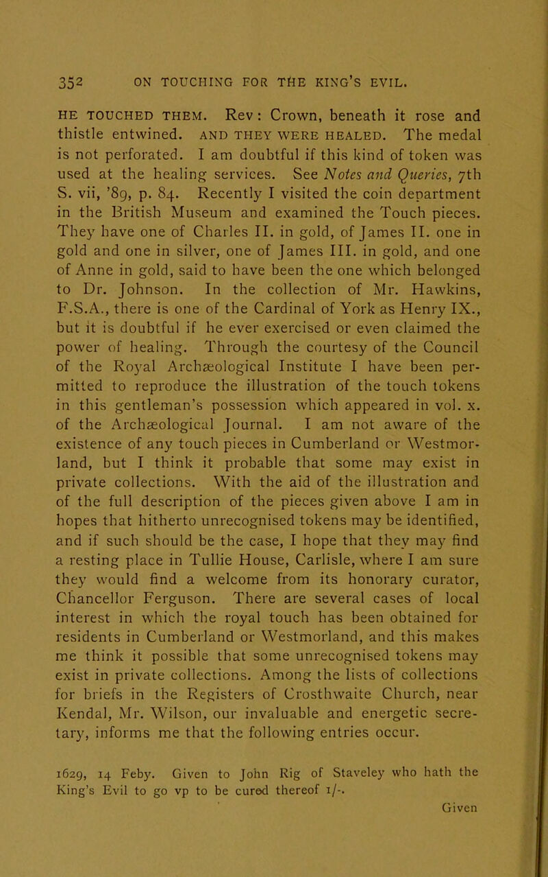 HE touched them. Rev : Crown, beneath it rose and thistle entwined, and they were healed. The medal is not perforated. I am doubtful if this kind of token was used at the healing services. See Notes and Queries, 7th S. vii, '89, p. 84. Recently I visited the coin department in the British Museum and examined the Touch pieces. They have one of Charles II. in gold, of James II. one in gold and one in silver, one of James III. in gold, and one of Anne in gold, said to have been the one which belonged to Dr. Johnson. In the collection of Mr. Hawkins, F.S.A., there is one of the Cardinal of York as Henry IX., but it is doubtful if he ever exercised or even claimed the power of healing. Through the courtesy of the Council of the Royal Archaeological Institute I have been per- mitted to reproduce the illustration of the touch tokens in this gentleman's possession which appeared in vol. x. of the Archaeological Journal. I am not aware of the existence of any touch pieces in Cumberland or Westmor- land, but I think it probable that some may exist in private collections. With the aid of the illustration and of the full description of the pieces given above I am in hopes that hitherto unrecognised tokens may be identified, and if such should be the case, I hope that they may find a resting place in Tullie House, Carlisle, where I am sure they would find a welcome from its honorary curator, Chancellor Ferguson. There are several cases of local interest in which the royal touch has been obtained for residents in Cumberland or Westmorland, and this makes me think it possible that some unrecognised tokens may exist in private collections. Among the lists of collections for briefs in the Registers of Crosthwaite Church, near Kendal, Mr. Wilson, our invaluable and energetic secre- tary, informs me that the following entries occur. 1629, 14 Feby. Given to John Rig of Staveley who hath the King's Evil to go vp to be cured thereof 1/-. Given