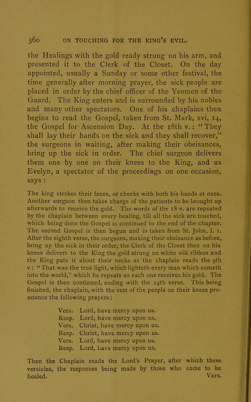 the Healings with the gold ready strung on his arm, and presented it to the Cierk of the Closet. On the day appointed, usually a Sunday or some other festival, the time generally after morning prayer, the sick people are placed in order by the chief officer of the Yeomen of the Guard. The King enters and is surrounded by his nobles and many other spectators. One of his chaplains then begins to read the Gospel, taken from St. Mark, xvi, 14, the Gospel for Ascension Day. At the 18th v.: They shall lay their hands on the sick and they shall recover, the surgeons in waiting, after making their obeisances, bring up the sick in order. The chief surgeon delivers them one by one on their knees to the King, and as Evelyn, a spectator of the proceedings on one occasion, says : The king strokes their faces, or cheeks with both his hands at once. Another surgeon then takes charge of the patients to be brought up afterwards to receive the gold. The words of the 18 v. are repeated by the chaplain between every healing, till all the sick are touched, which being done the Gospel is continued to the end of the chapter. The second Gospel is then begun and is taken from St. John, I. 1. After the eighth verse, the surgeons, making their obeisance as before, bring up the sick in their order, the Clerk of the Closet then on his knees delivers to the King the gold strung on white silk ribbon and the King puts it about their necks as the chaplain reads the gth v :  That was the true light, which lighteth every man which cometh into the world, which he repeats as each one receives his gold. The Gospel is then continued, ending with the 14th verse. This being finished, the chaplain, with the rest of the people on their knees pro- nounce the following prayers: Vers. Lord, have mercy upon us. Resp. Lord, have mercy upon us. Vers. Christ, have mercy upon us. Resp. Christ, have mercy upon us. Vers. Lord, have mercy upon us. Resp. Lord, have mercy upon us. Then the Chaplain reads the Lord's Prayer, after which these versicles, the responses being made by those who come to be healed. Vers.