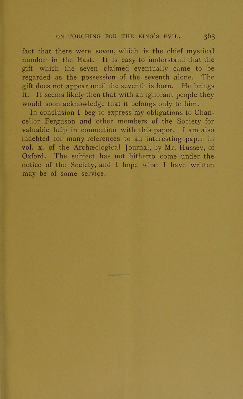 fact that there were seven, which is the chief mystical number in the East. It is easy to understand that the gift which the seven claimed eventually came to be regarded as the possession of the seventh alone. The gift does not appear until the seventh is born. He brings it. It seems likely then that with an ignorant people they would soon acknowledge that it belongs only to him. In conclusion I beg to express my obligations to Chan- cellor Ferguson and other members of the Society for valuable help in connection with this paper. I am also indebted for many references to an interesting paper in vol. x. of the Archaeological Journal, by Mr. Hussey, of Oxford. The subject has not hitherto come under the notice of the Society, and I hope what I have written may be of some service.