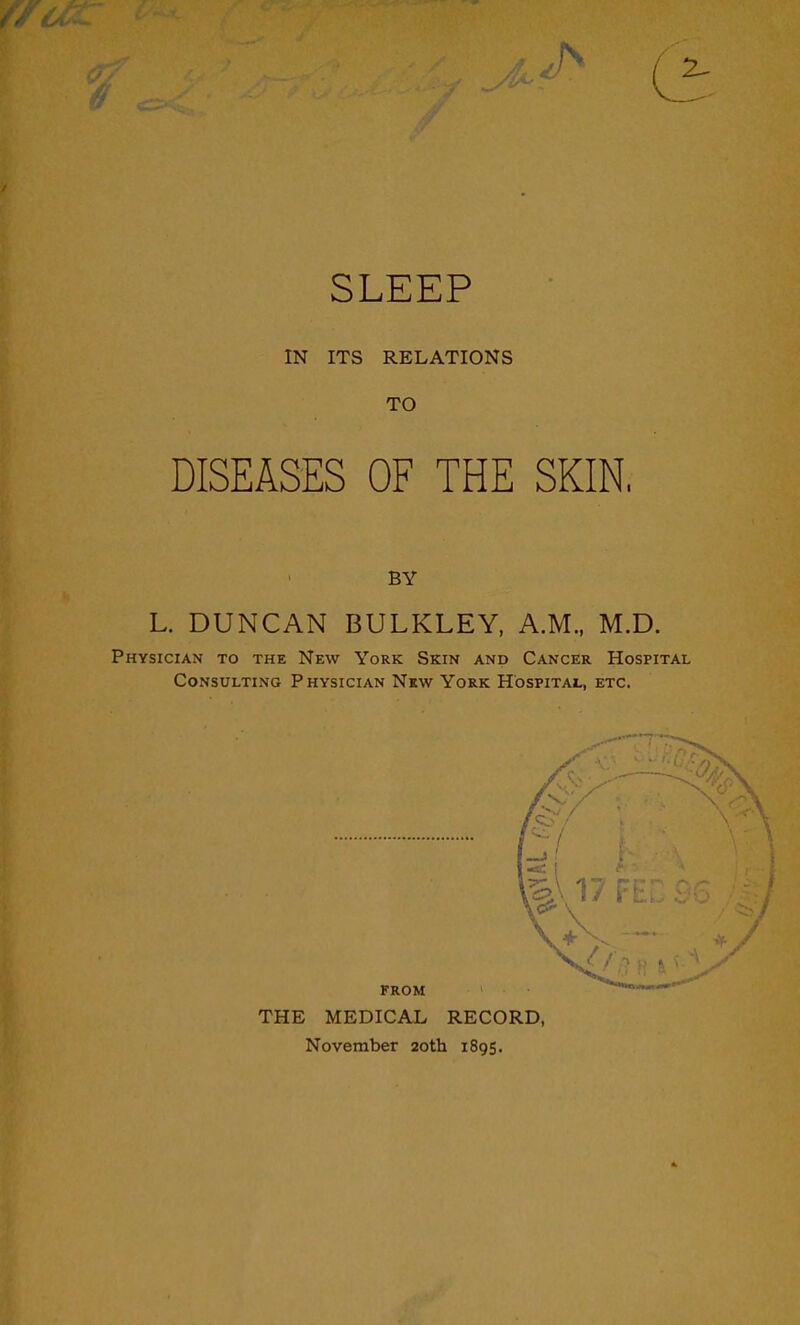 SLEEP IN ITS RELATIONS TO DISEASES OF THE SKIN, BY L. DUNCAN BULKLEY, A.M., M.D. Physician to the New York Skin and Cancer Hospital Consulting Physician New York Hospital, etc. THE MEDICAL RECORD, November 20th 1895.