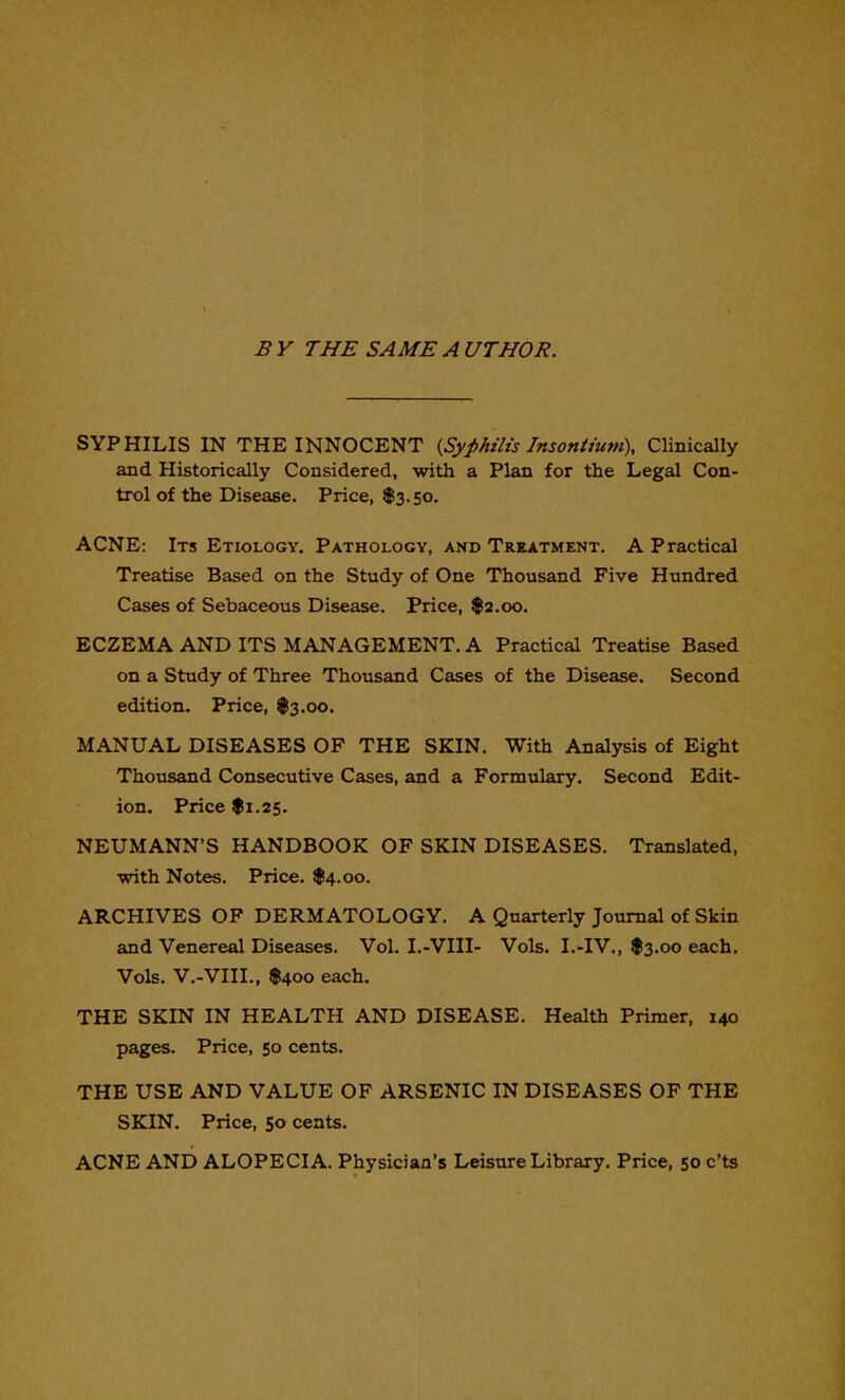 B Y THE SAME A UTHOR. SYPHILIS IN THE INNOCENT {Syphilis Insontium), Clinically and Historically Considered, with a Plan for the Legal Con- trol of the Disease. Price, $3.50. ACNE: Its Etiology. Pathology, and Treatment. A Practical Treatise Based on the Study of One Thousand Five Hundred Cases of Sebaceous Disease. Price, $2.00. ECZEMA AND ITS MANAGEMENT. A Practical Treatise Based on a Study of Three Thousand Cases of the Disease. Second edition. Price, $3.00. MANUAL DISEASES OF THE SKIN. With Analysis of Eight Thousand Consecutive Cases, and a Formulary. Second Edit- ion. Price f 1.25. NEUMANN'S HANDBOOK OF SKIN DISEASES. Translated, with Notes. Price. $4.00. ARCHIVES OF DERMATOLOGY. A Quarterly Journal of Skin and Venereal Diseases. Vol. I.-VIII- Vols. I.-IV., $3.00 each. Vols. V.-VIIL, f4oo each. THE SKIN IN HEALTH AND DISEASE. Health Primer, 140 pages. Price, 50 cents. THE USE AND VALUE OF ARSENIC IN DISEASES OF THE SKIN. Price, So cents. ACNE AND ALOPECIA. Physician's Leisure Library. Price, 50 c'ts