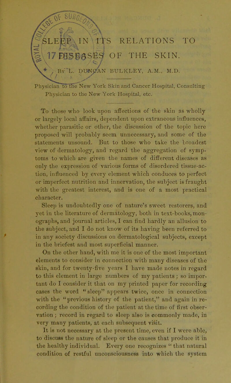 '^LEgP:s^IN utS RELATIONS TO ^^\ l7EQSiaSisf OF THE SKIN. , By'L. DUNjAl 'AN BULKLEY, A.M., M.D. Physician to the New York Skin and Cancer Hospital, Consulting Physician to the New York Hospital, etc. To those who look upon affections of the skin as wholly or largely local affairs, dependent upon extraneous influences, whether parasitic or other, the discussion of the topic here proposed will probably seem unnecessary, and some of the statements unsound. But to those who take the broadest view of dermatology, and regard the aggregation of symp- toms to which are given the names of different diseases as only the expression of various forms of disordered tissue-ac- tion, influenced by every element which conduces to perfect or im])erfect nutrition and innervation, the subject is fraught with the greatest interest, and is one of a most practical character. Sleep is undoubtedly one of nature's sweet restorers, and yet in the literature of dermatology, both in text-books, mon- ograi^hs, and journal articles, I can find hardly an allusion to the subject, and I do not know of its having been referred to in any society discussions on dermatological subjects, except in the briefest and most superficial manner. On the other hand, with me it is one of the most important elements to consider in connection with many diseases of the skin, and for twenty-five years I have made notes in regard to this element in large numbers of my patients; so impor- tant do I consider it that on my printed paper for recording cases the word sleep appears twice, once in connection with the previous history of the patient, and again in re- cording the condition of the patient at the time of first obser- vation ; record in regard to sleep also is commonly made, in very many patients, at each subsequent viftit. It is not necessary at the present time, even if I were able, to discuss the nature of sleep or the causes that produce it in the healthy individual. Every one recognizes  that natural condition of restful unconsciousness into which the system
