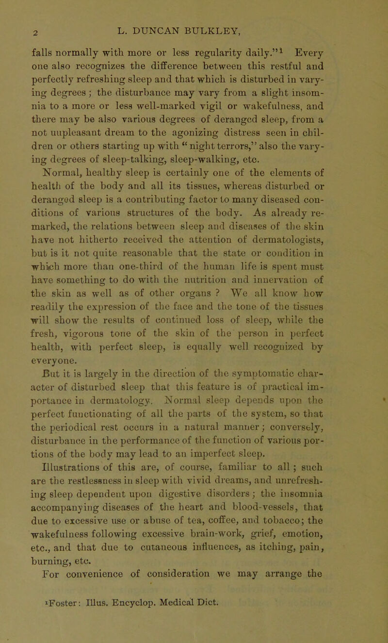 falls normally with more or less regularity daily. ^ Every one also recognizes the difference between this restful and perfectly refreshing sleep and that which is disturbed in vary- ing degrees ; the disturbance may vary from a slight insom- nia to a more or less well-marked vigil or wakefulness, and there may be also various degrees of deranged sleep, from a not unpleasant dream to the agonizing distress seen in chil- dren or others starting up with  night terrors, also the vary- ing degrees of sleep-talking, sleep-walking, etc. Normal, healthy sleep is certainly one of the elements of health of the body and all its tissues, whereas disturbed or deranged sleep is a contributing factor to many diseased con- ditions of various structures of the body. As already re- marked, the relations between sleep and diseases of the skin have not hitherto received the attention of dermatologists, but is it not quite reasonable that the state or condition in whiich more than one-third of the human life is spent must have somethinsT to do with the nutrition and innervation of the skin as well as of other organs ? We all know how readily the expression of the face and the tone of the tissues will show the results of continued loss of sleep, while the fresh, vigorous tone of the skin of the person in perfect health, with perfect sleep, is equally well recognized by everyone. But it is largely in the direction of the symptomatic char- acter of disturbed sleep that this feature is of pi-actical im- portance in dermatology. Normal sleep depends upon the perfect functionating of all the parts of the system, so that the periodical rest occurs in a natural manner; conversely, disturbance in the performance of the function of various por- tions of the body may lead to an imperfect sleep. Illustrations of this are, of course, familiar to all ; such are the restlessness in sleep with vivid dreams, and unrefresh- ing sleep dependent upon digestive disorders; the iiisomuia accompanying diseases of the heart and blood-vessels, that due to excessive use or abuse of tea, coffee, and tobacco; the wakefulness following excessive brain-work, grief, emotion, etc., and that due to cutaneous influences, as itching, pain, burning, etc. For convenience of consideration we may arrange the ^Foster: lUus. Encyclop. Medical Diet.