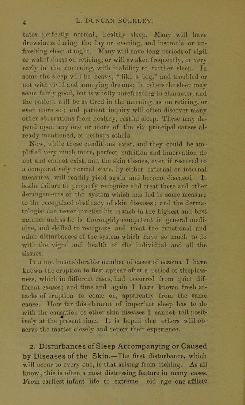 tutes perfectly normal, healthy sleep. Many will have drowsiness during the day or evening, and insomnia or un- freshing sleep at night. Many will have long periods of vigil or wakefulness on retiring, or will awaken frequently, or very early in the mourning, with inability to further sleep. In some the sleep will be heavy,  like a log, and troubled or not with vivid and annoying dreams; in others the sleep may seem fairly good, but is wholly unrefreshing in character, and the ])atient will be as tired in the morning as on retiring, or even more so ; and patient inquiry will often discover many other aberrations from healthy, restful sleep. These may de- pend ujion any one or more of the six principal causes al- ready mentioned, or perhaj s othel'S. Now, while these conditions exist, and they could be am- plified very much more, perfect nutrition and iimervation do not and cannot exist, and the skin tissues, even if restored to a comparatively normal state, by either external or internal measures, will readily yield again and become diseased. It is^he failure to properfy recognize and treat these and other derangements of the system which has led in some measure to the recogTiized obstinacy of skin diseases ; and the derma- tologist can never practise his branch in the highest and best manner unless he is thoroughly competent in general medi- cine, and skilled to recognize and treat the functional and other disturbances of the system which have so much to do with the vigor and health of the individual and all the tissues. In a not inconsiderable number of cases of eczema I have known the eruption to first appear after a period of sleepless- ness, which in different cases, had occurred from quiet dif- ferent causes; and time and again I hava known fresh at- tacks of eruption to come on, apparently from the same cause. How far this element of imperfect sleep has to do with the causation of other skin diseases I cannot tell posit- ively at the present time. It is hoped that others will ob- serve the matter closely and report their experience. 2. Disturbances of Sleep Accompanying or Caused by Diseases of the Skin.—The first disturbance, which will occur to every one, is that arising from itching. As all know, this is often a most distressing feature in many cases. From earliest infant life to extreme old age one afflicte