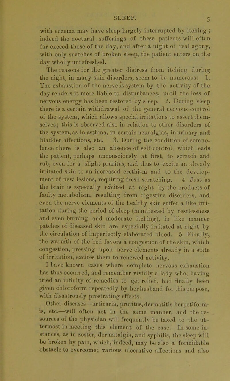 with eczema may have sleep largely interrupted by itching; indeed the noctural sufferings of these patients will oft( n far exceed those of the day, and after a night of real agony, with only snatches of broken sleep, the patient enters on the day wholly unrefreshed. The reasons for the greater distress from itcliing during the night, in many skin disorders, seem to be numerous: 1. The exhaustion of the nervous system by the activity of the day renders it more liable to disturbances, until the loss of nervous energy has been restored by fclcep. 2. During sleep there is a certain withdrawal of tlie general nervous control of the system, which allows si^ecial irritations to assert tlu m- selves; this is observed also in relation to other disordei-s of the system, as in asthma, in certain neuralgias, in urinaiy and bladder affections, etc. 3. During the condition of somno- lence there is also an absence of self control, which leads the patient, perhaps unconsciously at first, to so'fitch and rub, even for a slight pruritus, and thus to excite an already irritated skin to an increased erethism and to the dewlo])- ment of new lesions, requiring fresh scratching. 4. Just as the brain is especially excited at night by the products of faulty metabolism, resulting from digestive disorders, and even the nerve elements of the healthy skin suffer a like irri- tation during the period of sleep (manifested by restlessness and even burning and moderate itching), in like manner patches of diseased skin are especially irritated at night by the circulation of imperfectly elaborated blood. 5. Finally, the warmth of the bed favors a congestion of the skin, which congestion, pressing upon nerve elements already in a state of irritation, excites them to renewed activity. I have known cases where complete nervous exhaustion has thus occurred, and remember vividly a lacly who, having tried an infinity of remedies to get relief, had finally been given chloroform repeatedly by her husband for this purpose, with disastrously prostrating effects. Other diseases—urticaria, pruritus, dermatitis herpetiform- is, etc.—will oftei\ act in the same manner, and the re- sources of the jjhysician will frequently be taxed to the ut- termost in meeting this element of tlie case. In some in- stances, as in zoster, derraatalgin, and syphilis, the sleep will be broken by pain, which, indeed, may be also a formidable obstacle to overcome; various ulcerative affections and also