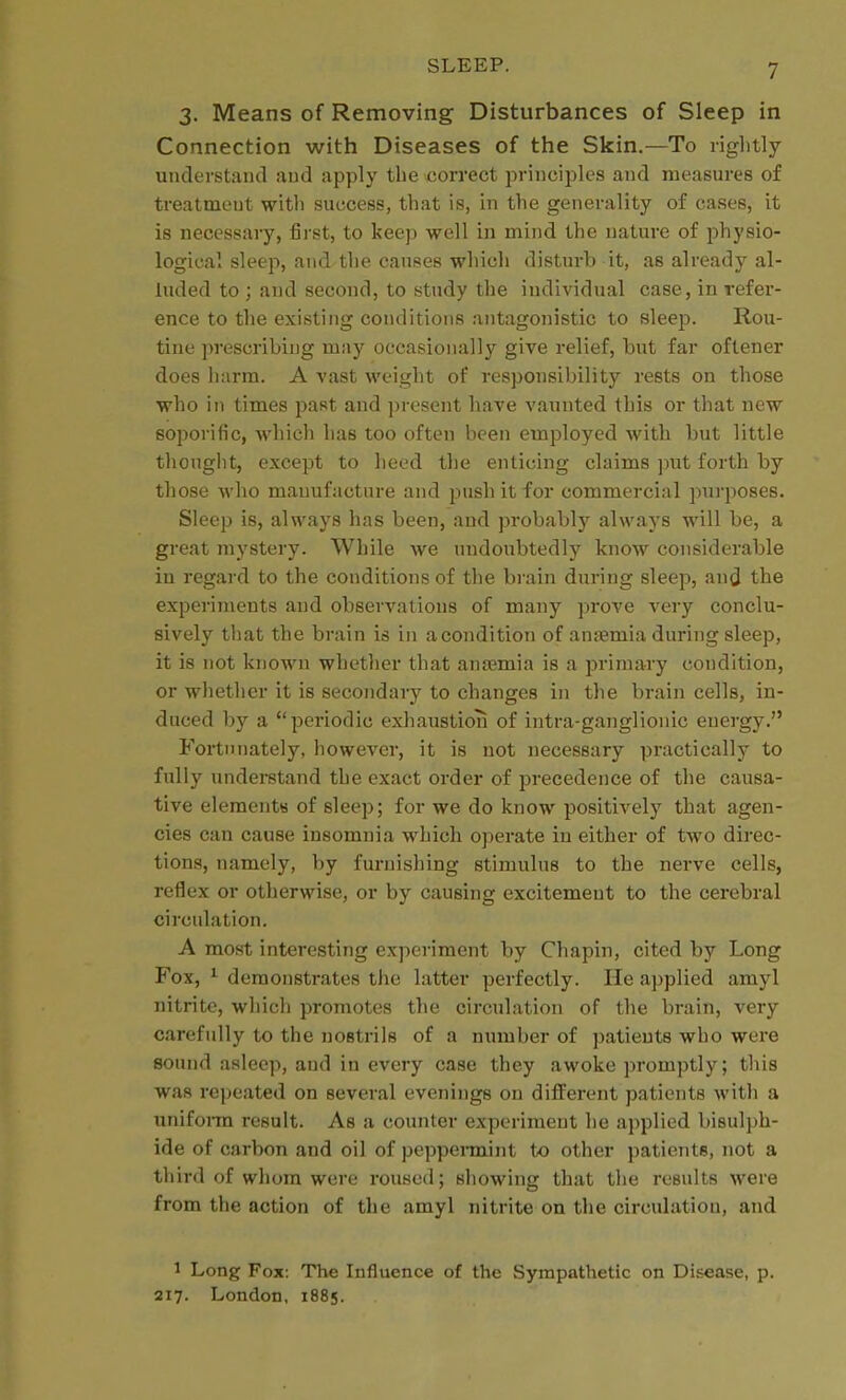 3. Means of Removing Disturbances of Sleep in Connection with Diseases of the Skin.—To liglitly understand and apply the correct jirinciplcs and measures of treatment with success, that is, in the generality of cases, it is necessaiy, first, to keep well in mind the nature of physio- logical sleep, and the causes which disturb it, as already al- luded to ; and second, to study the individual case, in refer- ence to the existing conditions antagonistic to sleep. Rou- tine prescribing may occasionally give relief, but far oftener does harm. A vast weight of responsibility rests on those who in times past and ])roscnt have vaunted this or that new soporific, which has too often been employed with but little thought, except to heed the enticing claims put forth by those who manufacture and push it for commercial pui'poses. Sleep is, always has been, and probably alwaj's will be, a great mystery. While we undoubtedly know considerable in regard to the conditions of the brain during sleep, and the experiments and observations of many prove very conclu- sively that the brain is in a condition of ansemia during sleep, it is not known whether that anjemia is a primary condition, or whether it is secondary to changes in the brain cells, in- duced b)'' a periodic exhaustion of intra-ganglionic energy. Fortunately, however, it is not necessary practically to fully understand the exact order of precedence of the causa- tive eleraentB of sleep; for we do know positively that agen- cies can cause insomnia which operate in either of two direc- tions, namely, by furnishing stimulus to the nerve cells, reflex or otherwise, or by causing excitement to the cerebral circulation. A most interesting experiment by Chapin, cited by Long Fox, ^ demonstrates tlie latter perfectly. He applied amyl nitrite, which promotes the circulation of the brain, very carefully to the nostrils of a number of patieuts who were sound asleep, and in every case they awoke promptly; this was rc])eated on several evenings on different patients with a unifonu result. As a counter experiment he applied bisulph- ide of carbon and oil of peppemiint to other patients, not a third of whom were roused; showing that the results were from the action of the amyl nitrite on the circulation, and 1 Long Fox: The Influence of the Sympathetic on Di.sease, p. 217. London, 1885.