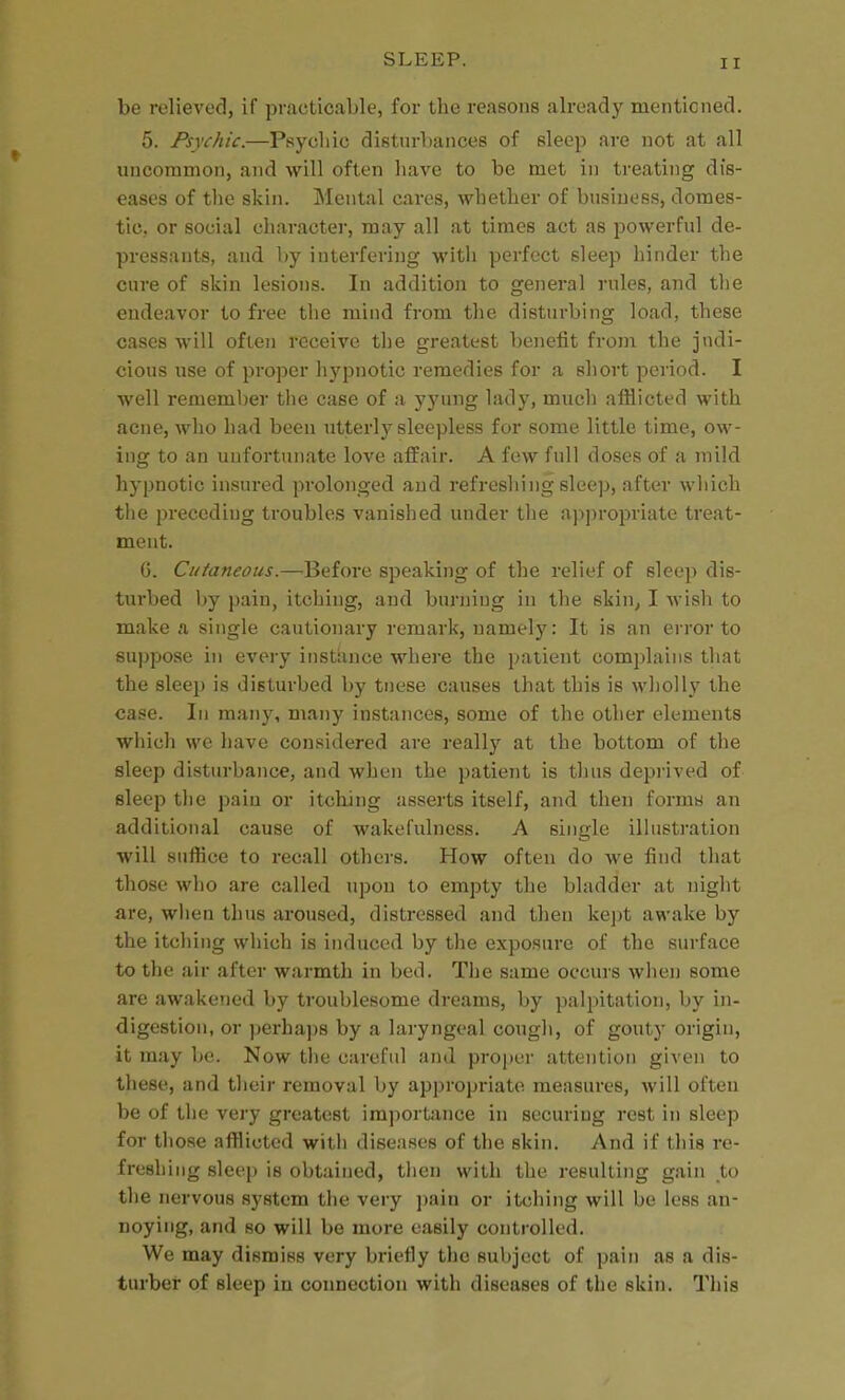 be relieved, if practicable, for the reasons already mentioned. 5. Psychic.—Psycliic disturbances of sleep are not at all uncommon, and will often have to be met in treating dis- eases of the skin. Mental cares, whether of business, domes- tic, or social character, may all at times act as powerful de- pressants, and by interfering witli perfect sleep hinder the cure of skin lesions. In addition to general rules, and the endeavor to free tlie mind from the disturbing load, these cases will often receive the greatest benefit from the judi- cious use of proper hypnotic remedies for a short period. I well remember the case of a yyung lady, much afflicted with acne, who had been utterly sleepless for some little time, ow- ing to an unfortunate love affair. A few full doses of a mild hypnotic insured prolonged and refreshing sleep, after which tlie preceding troubles vanished under the a]>|)ropriate treat- ment. G. Cutaneous.—Before speaking of the relief of sleep dis- turbed by pain, itching, and burning in the skin^ I wish to make a single cautionary remark, namely: It is an error to su]>pose in every instance where the patient complains that the sleep is disturbed by tnese causes that this is wholly the case. In many, many instances, some of the other elements which we have considered are really at the bottom of the sleep disturbance, and when the patient is thus deprived of sleep the pain or itching asserts itself, and then formt) an additional cause of wakefulness. A single illustration will suffice to recall others. How often do we find that those who are called upon to empty the bladder at niglit are, when thus aroused, distressed and then kej)t awake by the itching which is induced by the exposure of the surface to the air after warmth in bed. The same occurs when some are awakened by troublesome dreams, by palpitation, by in- digestion, or ])erhap8 by a laryngeal cough, of gouty origin, it may be. Now the careful and proper attentiou given to these, and their removal by appropi-iate measures, will often be of the very greatest importance in securing rest in sleep for those afflicted with diseases of the skin. And if this re- freshing sleep is obtained, then with the resulting gain to the nervous system the very ])ain or itching will be less an- noying, and 80 will be more easily controlled. We may dismiss very briefly the subject of pain as a dis- turber of sleep in connection with diseases of the skin. This