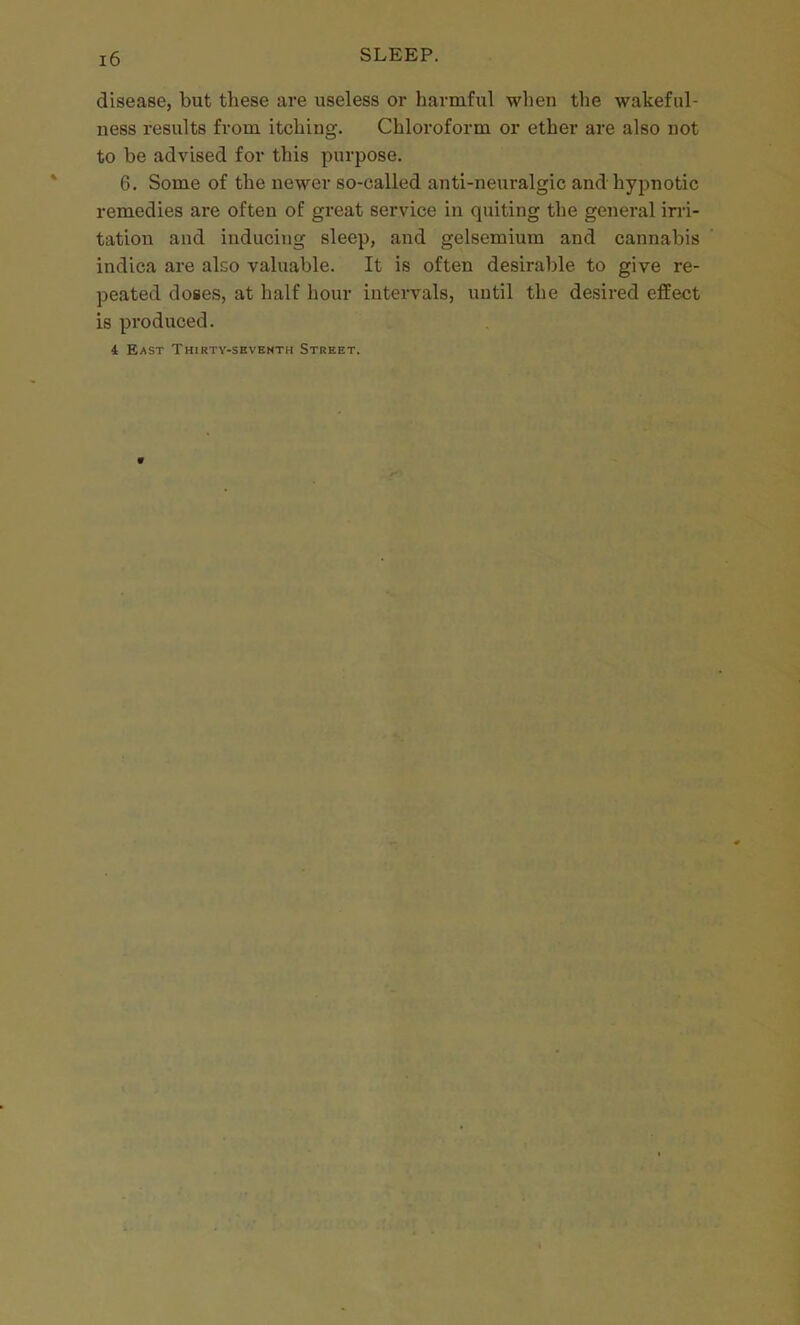 disease, but tliese are useless or harmful when the wakeful- ness results from itching. Chloroform or ether are also not to be advised for this purpose. 6. Some of the newer so-called anti-neuralgic and hypnotic remedies are often of great service in quiting the general irri- tation and inducing sleep, and gelsemium and cannabis indica are also valuable. It is often desirable to give re- peated doses, at half hour intervals, until the desired effect is produced. i East Thirty-sbvemth Street.