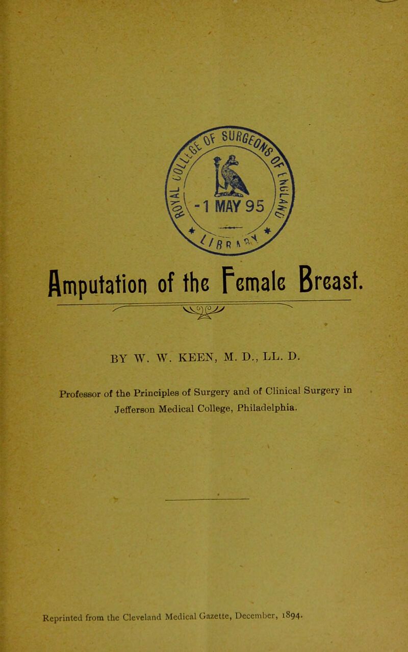 Amputation of the Female Breast. ♦ BY W. W. KEEN, M. D., LL. D. Professor of the Principles of Surgery and of Clinical Surgery in Jefferson Medical College, Philadelphia. Reprinted from the Cleveland Medical Gazette, December, 1894.