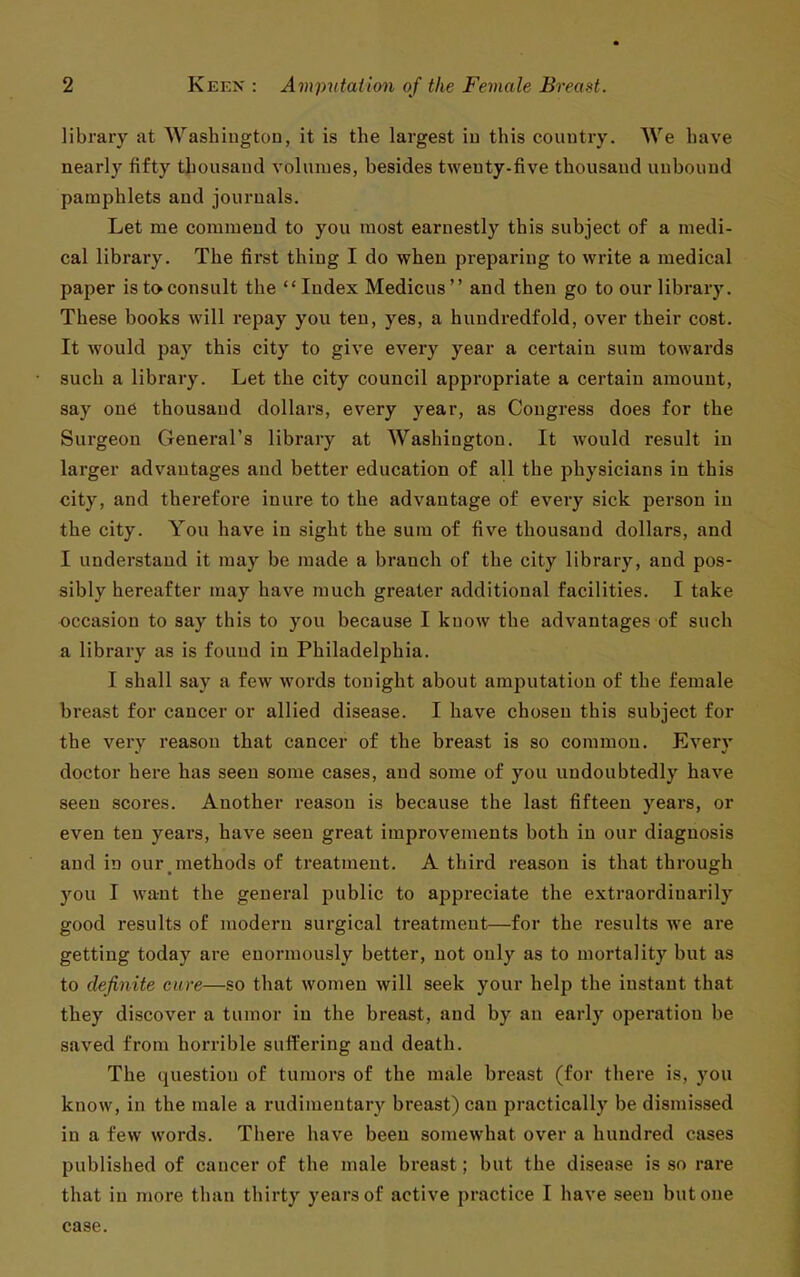 library at Washiugton, it is the largest iu this country. We have nearly fifty thousand volumes, besides twenty-five thousand unbound pamphlets and journals. Let me commend to you most earnestly this subject of a medi- cal library. The first thing I do when preparing to write a medical paper is to consult the Index Medicus and then go to our library. These books will repay you ten, yes, a hundredfold, over their cost. It would pay this city to give every year a certain sum towards such a library. Let the city council appropriate a certain amount, say one thousand dollars, every year, as Congress does for the Surgeon General's library at Washington. It would result in larger advantages and better education of all the physicians in this city, and therefore inure to the advantage of every sick person iu the city. You have in sight the sum of five thousand dollars, and I understand it may be made a branch of the city library, and pos- sibly hereafter may have much greater additional facilities. I take occasion to say this to you because I know the advantages of such a library as is found in Philadelphia. I shall say a few words tonight about amputation of the female breast for cancer or allied disease. I have chosen this subject for the very reason that cancer of the breast is so common. Every doctor here has seen some cases, and some of you undoubtedly have seen scores. Another reason is because the last fifteen years, or even ten years, have seen great improvements both iu our diagnosis and in our methods of treatment. A third reason is that through you I want the general public to appreciate the extraordinarily good results of modern surgical treatment—for the results we are getting today are enormously better, not only as to mortality but as to definite cure—so that women will seek your help the instant that they discover a tumor in the breast, and by an early operation be saved from horrible suffering and death. The question of tumors of the male breast (for there is, you know, in the male a rudimentary breast) can practically be dismissed in a few words. There have been somewhat over a hundred cases published of cancer of the male breast; but the disease is so rare that in more than thirty years of active practice I have seen but one case.