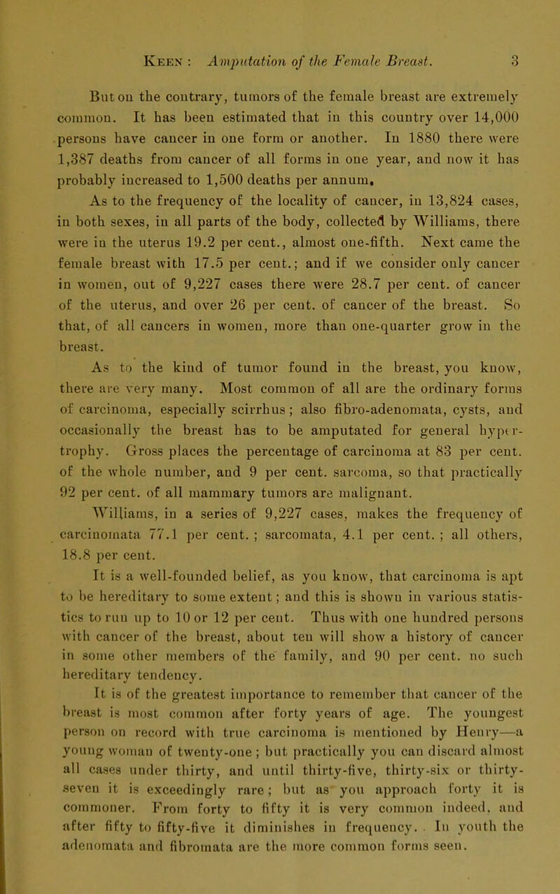 Butou the coutrary, tumors of the female breast are extremely common. It has been estimated that in this country over 14,000 persons have cancer in one form or another. In 1880 there were 1,387 deaths from cancer of all forms in one year, and now it has probably increased to 1,500 deaths per annum. As to the frequency of the locality of cancer, in 13,824 cases, in both sexes, in all parts of the body, collected by Williams, there were in the uterus 19.2 per cent., almost one-fifth. Next came the female breast with 17.5 per cent.; and if we consider only cancer in women, out of 9,227 cases there were 28.7 per cent, of cancer of the uterus, and over 26 per cent, of cancer of the breast. So that, of all cancers in women, more than one-quarter grow in the breast. As to the kind of tumor found in the breast, you know, there are very many. Most common of all are the ordinary forms of carcinoma, especially scirrhus; also fibro-adenomata, cysts, and occasionally the breast has to be amputated for general hyper- trophy. Gross places the percentage of carcinoma at 83 jjer cent, of the whole number, and 9 per cent, sarcoma, so that practically 92 per cent, of all mammary tumors are malignant. Williams, in a series of 9,227 cases, makes the frequency of carcinomata 77.1 per cent. ; sarcomata, 4.1 per cent. ; all others, 18.8 per cent. It is a well-founded belief, as you know, that carcinoma is apt to be hereditary to some extent; and this is shown in various statis- tics to run up to 10 or 12 per cent. Thus with one hundred persons with cancer of the breast, about ten will show a history of cancer in some other members of the family, and 90 per cent, no such hereditary tendency. It Is of the greatest importance to remember that cancer of the breast is most common after forty years of age. The youngest person on record with true carcinoma is mentioned by Henry—a young woman of twenty-one ; but practically you can discard almost all cases under thirty, and until thirty-five, thirty-six or thirty- •seveu it is exceedingly rare; but as you approach forty it is commoner. From forty to fifty it is very common indeed, and after fifty to fifty-five it diminislies in frequency. In youth the adenomata and fibromata are the more common forms seen.