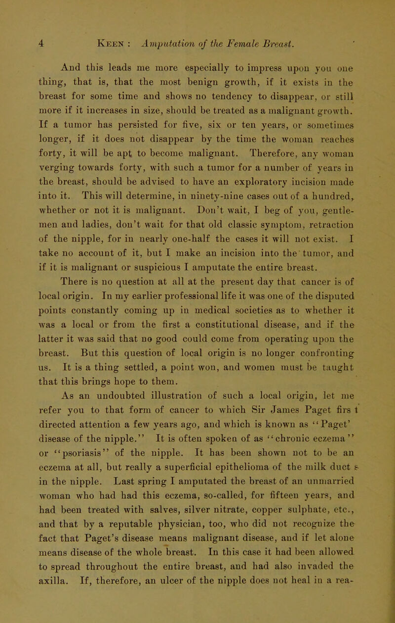 And this leads me more especially to impress upon you oue thing, that is, that the most benign growth, if it exists in the breast for some time and shows no tendency to disappear, or still more if it increases in size, should be treated as a malignant growth. If a tumor has persisted for five, six or ten years, or sometimes longer, if it does not disappear by the time the woman reaches forty, it will be apt to become malignant. Therefore, any woman verging towards forty, with such a tumor for a number of years in the breast, should be advised to have an exploratory incision made into it. This will determine, in ninety-nine cases out of a hundred, whether or not it is malignant. Don't wait, I beg of you, gentle- men and ladies, don't wait for that old classic symptom, retraction of the nipple, for in nearly one-half the cases it will not exist. I take no account of it, but I make an incision into the tumor, and if it is malignant or suspicious I amputate the entire breast. There is no question at all at the present day that cancer is of local origin. In my earlier professional life it was oue of the disputed points constantly coming up in medical societies as to whether it was a local or from the first a constitutional disease, and if the latter it was said that no good could come from operating upon the breast. But this question of local origin is no longer confronting us. It is a thing settled, a point won, and women must be taught that this brings hope to them. As an undoubted illustration of such a local origin, let me refer you to that form of cancer to which Sir James Paget firs t directed attention a few years ago, and which is known as Paget' disease of the nipple. It is often spoken of as chronic eczema or psoriasis of the nipj^le. It has been shown not to be an eczema at all, but really a superficial epithelioma of the milk duct s- in the nipple. Last spring I amputated the breast of an unmarried woman who had had this eczema, so-called, for fifteen years, and had been treated with salves, silver nitrate, copper sulphate, etc., and that by a reputable physician, too, who did not recognize the fact that Paget's disease means malignant disease, and if let alone means disease of the whole breast. In this case it had been allowed to spread throughout the entire breast, and had also invaded the axilla. If, therefore, an ulcer of the nipple does not heal in a rea-