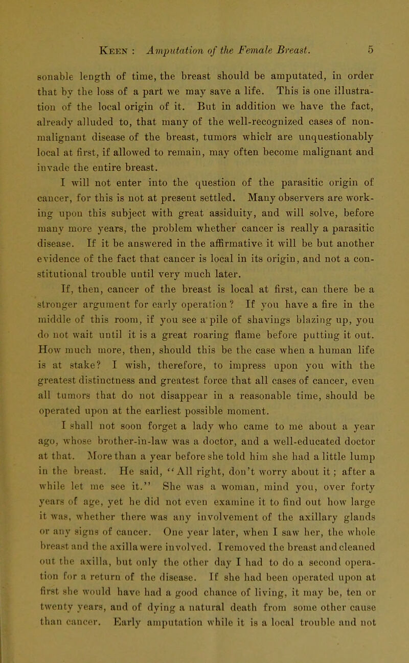 sonable length of time, the breast should be amputated, in order that by the loss of a part we may save a life. This is one illustra- tion of the local origin of it. But in addition we have the fact, already alluded to, that many of the well-recognized cases of non- maliguaut disease of the breast, tumors which are unquestionably local at first, if allowed to remain, may often become malignant and invade the entire breast. I will not enter into the question of the parasitic origin of cancer, for this is not at present settled. Many observers are work- ing upon this subject with great assiduity, and will solve, before many more years, the problem whether cancer is really a parasitic disease. If it be answered in the affirmative it will be but another evidence of the fact that cancer is local in its origin, and not a con- stitutional trouble until very much later. If, then, cancer of the breast is local at first, can there be a stronger argument for early operation ? If you have a fire in the middle of this room, if you see a pile of shavings blazing up, you do not wait until it is a great roai-iug flame before putting it out. How much more, then, should this be the case when a human life is at stake? I wish, therefore, to impress upon you with the greatest distinctness and greatest force that all cases of cancer, even all tumors that do not disappear in a reasonable time, should be operated upon at the earliest possible moment. I shall not soon forget a lady who came to me about a year ago, Avhose brother-in-law was a doctor, and a well-educated doctor at that. More than a year before she told him she had a little lump in the breast. He said, All right, don't worry about it; after a while let me see it. She was a woman, mind you, over forty years of age, yet he did not even examine it to find out how large it was, whether there was any involvement of the axillary glands or any signs of cancer. One year later, when I saw her, the whole brea.st and the axilla were involved. I removed the breast and cleaned out the axilla, but only the other day I had to do a second opera- tion for a return of the disease. If she had been operated upon at first she would have had a good chance of living, it may be, ten or twenty years, and of dying a natural death from some other cause than cancor. Early amputation while it is a local trouble and not