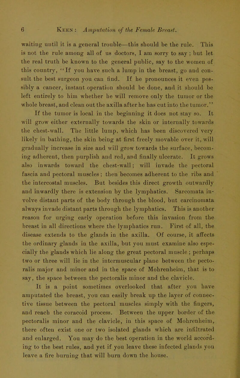 waiting uutil it is a general trouble—this should be the rule. This is not the rule among all of us doctors, I am sorry to say ; but let the real truth be known to the general public, say to the women of this country, If you have such a lump in the breast, go and con- sult the best surgeon you can find. If he pronounces it even pos- sibly a cancer, instant operation should be done, and it should be left entirely to him whether he will remove only the tumor or the whole breast, and clean out the axilla after he has cut into the tumor.'' If the tumor is local in the beginning it does not stay so. It will grow either externally towards the skin or internally towards the chest-wall. The little lump, which has been discovered very likely in bathing, the skin being at first freely movable over it, will gradually increase in size and will grow towards the surface, becom- ing adherent, then purplish and red, and finally ulcerate. It grows also inwards toward the chest-wall; will invade the pectoral fascia and pectoral muscles; then becomes adherent to the ribs and the intercostal muscles. But besides this direct growth outwardly and inwardly there is extension by the lymphatics. Sarcomata in- volve distant parts of the body through the blood, but carcinomata always invade distant parts through the lymphatics. This is another reason for urging early operation before this invasion from the breast in all directions where the lymphatics run. First of all, the disease extends to the glands in the axilla. Of course, it affects the ordinary glands in the axilla, but you must examine also espe- cially the glands which lie along the great pectoral muscle ; perhaps two or three will lie in the intermuscular plane between the pecto- ralis major and minor and in the space of Mohrenheim, that is to say, the space between the pectoralis minor and the clavicle. It is a point sometimes overlooked that after vou have amputated the breast, you can easily break up the layer of connec- tive tissue between the pectoral muscles simply with the fingers, and reach the coracoid process. Between the upper border of the pectoralis minor and the clavicle, in this space of Mohrenheim, there often exist one or two isolated glands which are infiltrated and enlarged. You may do the best operation in the world accord- ing to the best rules, and yet if you leave these infected glaud.s you leave a fire burning that will burn down the house.