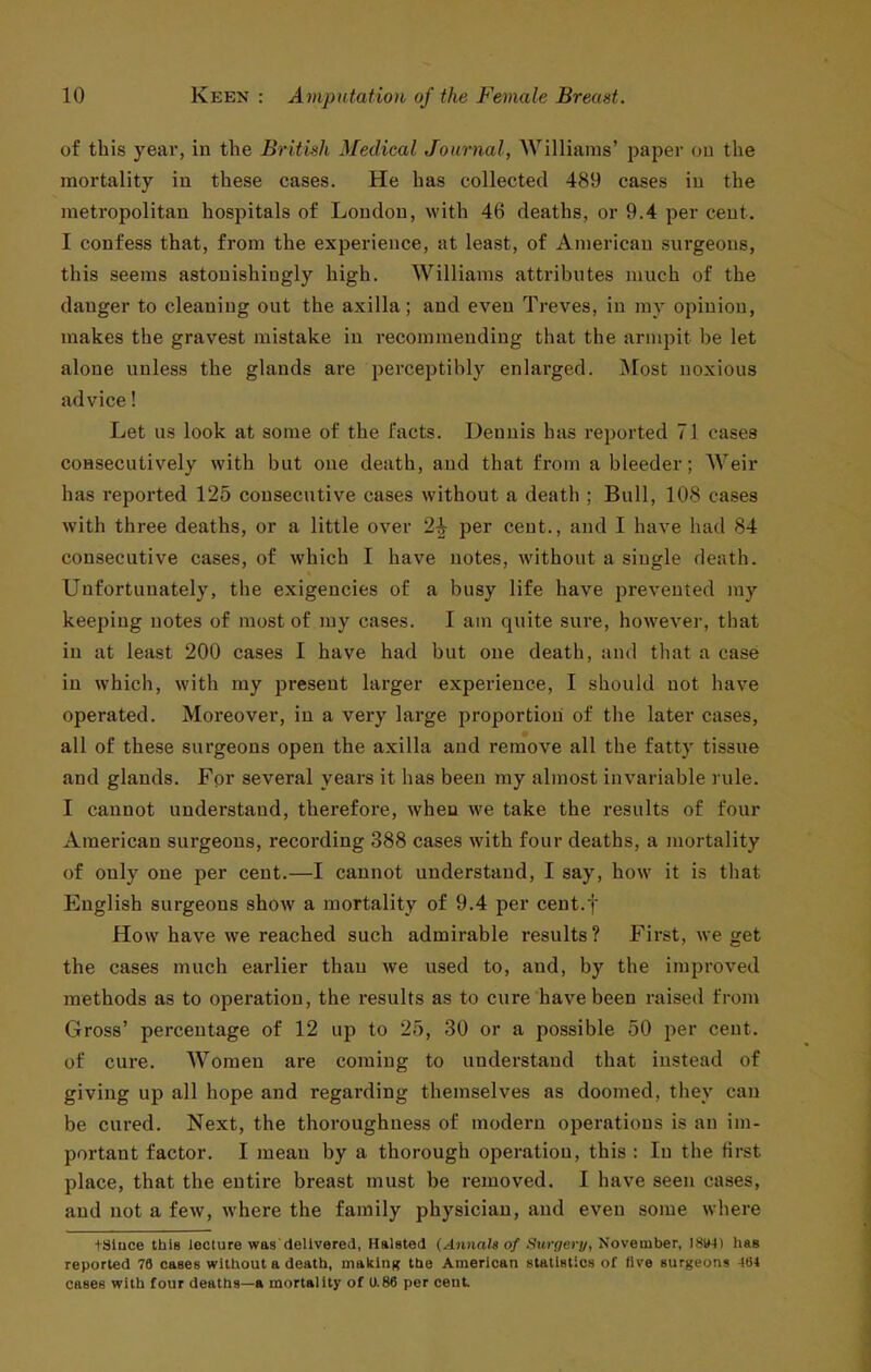 of this year, in the British Medical Journal, Williams' paper ou the mortality in these cases. He has collected 489 cases in the metropolitan hospitals of Loudon, with 46 deaths, or 9.4 per cent. I confess that, from the experience, at least, of American surgeons, this seems astonishingly high. Williams attributes much of the danger to cleaning out the axilla; and even Treves, in my opinion, makes the gravest mistake in recommending that the armpit be let alone unless the glands are perceptibly enlarged. Most noxious advice! Let us look at some of the facts. Dennis has rejjorted 71 cases consecutively with but one death, and that from a bleeder; Weir has reported 125 consecutive cases without a death ; Bull, 108 cases with three deaths, or a little over 2^ per cent., and I have had 84 consecutive cases, of which I have notes, Avithout a single death. Unfortunately, the exigencies of a busy life have prevented my keeping notes of most of my cases. I am quite sure, however, that in at least 200 cases I have had but one death, and that a case in which, with my present larger experience, I should not have operated. Moreover, in a very large proportion of the later cases, all of these surgeons open the axilla and remove all the fatty tissue and glands. For several years it has been my almost invariable rule. I cannot understand, therefore, when we take the results of four American surgeons, recording 388 cases with four deaths, a mortality of only one per cent.—I cannot understand, I say, how it is that English surgeons show a mortality of 9.4 per cent.f How have we reached such admirable results? First, we get the cases much earlier than we used to, and, by the improved methods as to operation, the results as to cure have been raised from Gross' percentage of 12 up to 25, 30 or a possible 50 per cent, of cure. Women are coming to understand that instead of giving up all hope and regarding themselves as doomed, they can be cured. Next, the thoroughness of modern operations is an im- portant factor. I mean by a thorough operation, this : In the first place, that the entire breast must be removed. I have seen cases, and not a fcAV, where the family physician, and even some where tSluce this lecture was (leUvereJ, Halsted (.4niia/« o/.Swffei-j/, November, I8W) has reported 79 cases without a death, making the American statistics of live surgeons 4(54 cases with four deaths—a mortality of U.86 per cent