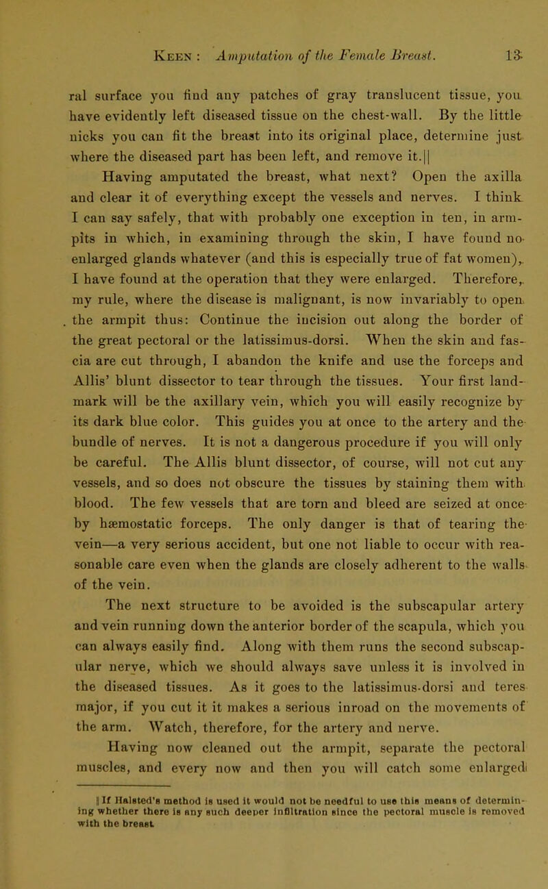 nil surface you find auy patches of gray translucent tissue, you have evidently left diseased tissue on the chest-wall. By the little nicks you can fit the breast into its original place, determine just where the diseased part has been left, and remove it.|| Having amputated the breast, what next? Open the axilla and clear it of everything except the vessels and nerves. I think I can say safely, that with probably one exception in ten, in arm- pits in which, in examining through the skin, I have found no- enlarged glands whatever (and this is especially true of fat women),. I have found at the operation that they were enlarged. Therefore,, my rule, where the disease is malignant, is now invariably to ojien. the armpit thus: Continue the incision out along the border of the great pectoral or the latissimus-dorsi. When the skin and fas- cia are cut through, I abandon the knife and use the forceps and Allis' blunt dissector to tear through the tissues. Your first land- mark will be the axillary vein, which you will easily recognize by its dark blue color. This guides you at once to the artery and the bundle of nerves. It is not a dangerous procedure if you will only be careful. The Allis blunt dissector, of course, will not cut any vessels, and so does not obscure the tissues by staining them with blood. The few vessels that are torn and bleed are seized at once by hseraostatic forceps. The only danger is that of tearing the- vein—a very serious accident, but one not liable to occur with rea- sonable care even when the glands are closely adherent to the walls- of the vein. The next structure to be avoided is the subscapular artery and vein running down the anterior border of the scapula, which you can always easily find. Along with them runs the second subscap- ular nerve, which we should always save unless it is involved in the diseased tissues. As it goes to the latissimus-dorsi and teres major, if you cut it it makes a serious inroad on the movements of the arm. Watch, therefore, for the artery and nerve. Having now cleaned out the armpit, separate the pectoral muscles, and every now and then you will catch some enlargedi ] If Halsted'R method is used it would not be needful to use this meant of determin- ing whether there Is any such deeper Infiltration elnce the pectoral muscle is removed with the breast