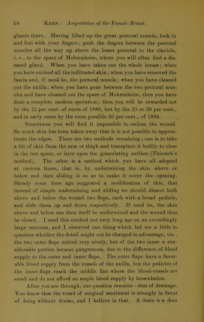 glauds tliere. Having lifted up the great pectoral muscle, look in aud feel with your fingers; push the fingers between the pectoral muscles all the way up above the lesser pectoral to the clavicle, i. e., to the space of Mohreuheim, where you will often find a dis- eased gland. When you have taken out the whole breast; when you have excised all the infiltrated skin ; when you have removed the fascia and, if need be, the pectoral muscle; when you have cleaned out the axilla; when you have gone between the two pectoral mus- cles aud have cleaned out the space of Mohrenheim, then you have done a complete modern operation; then you will be rewarded not by the 12 per cent, of cures of 1880, but by the 25 or 30 per cent., aud in early eases by the even possible 50 per cent., of 1894. Sometimes you will find it impossible to reclose the wound. So much skin has been taken away that it is not possible to approx- imate the edges. There are two methods remaining ; one is to take a bit of skin from the arm or thigh and transplant it bodily to close in the raw space, or later upon the granulating surface (Thiersch's method). The other is a method which you have all adopted at various times., that is, by undermining the skin above or below and then sliding it so as to make it cover the opening. Shrady some time ago suggested a modification of this, that instead of simple undermining aud sliding we should dissect both above aud below the wound two flaps, each with a broad pedicle, and slide them up and down respectively. If need be, the skin above and below can then itself be uudermined and the wound thus be closed. I used this method not very long ago on an exceedingly large sarcoma, and I observed one thing which led me a little to question whether the detail might not be changed to advantage, viz., the two outer flaps united very nicely, but of the two inner a con- siderable portion became gangrenous, due to the difference of blood supply to the.outer and inner flaps. The outer flaps have a favor- able blood supply fr^jm the vessels of the axilla, but the pedicles of the inner flaps reach the middle line where the blood-vessels are small aud do not afford an ample blood supply by inosculation. After you are through, one question remains—that of drainage. You know that the trend of surgical sentiment is strongly in favor *)f doing without drains, and I believe in that. A drain is a door