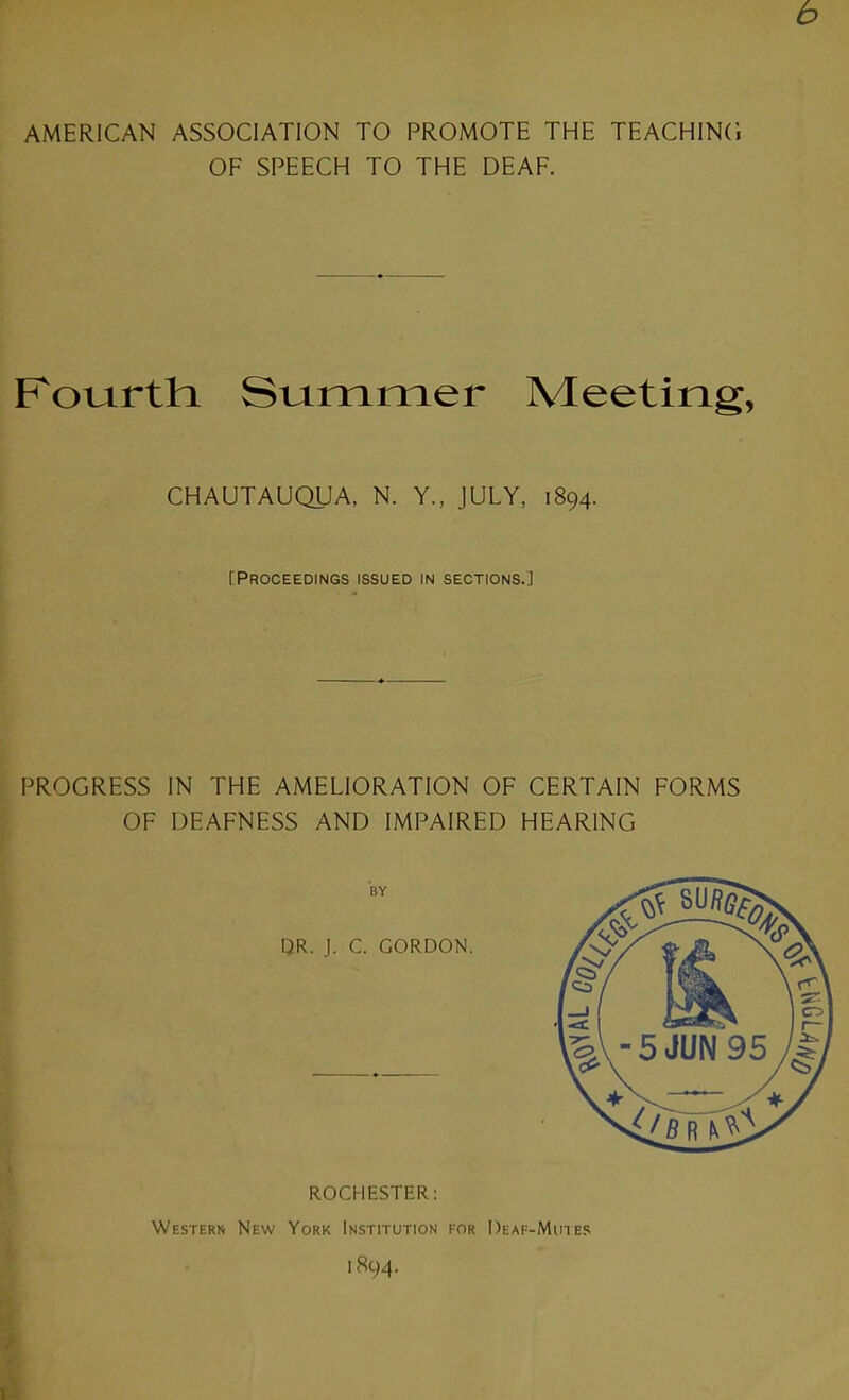 AMERICAN ASSOCIATION TO PROMOTE THE TEACHING OF SPEECH TO THE DEAF. Foiartti Stammer Meeting, CHAUTAUQUA, N. Y., JULY, 1894. [Proceedings issued in sections.] PROGRESS IN THE AMELIORATION OF CERTAIN FORMS OF DEAFNESS AND IMPAIRED HEARING ROCHESTER; Western New York Institution for Deaf-Muies 1894. i