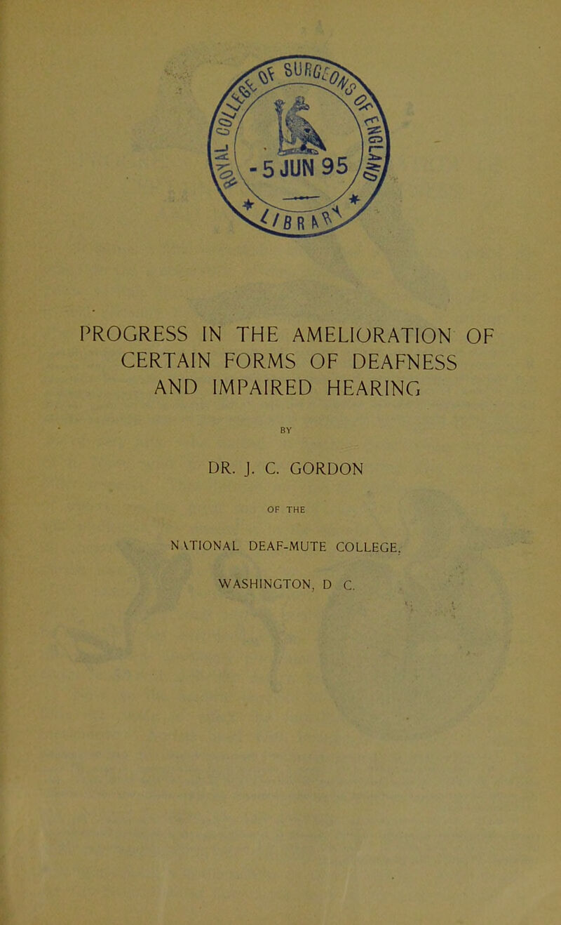 PROGRESS IN THE AMELIORATION OF CERTAIN FORMS OF DEAFNESS AND IMPAIRED HEARING BY DR. J. C. GORDON OF THE NATIONAL DEAF-MUTE COLLEGE, WASHINGTON, D C.