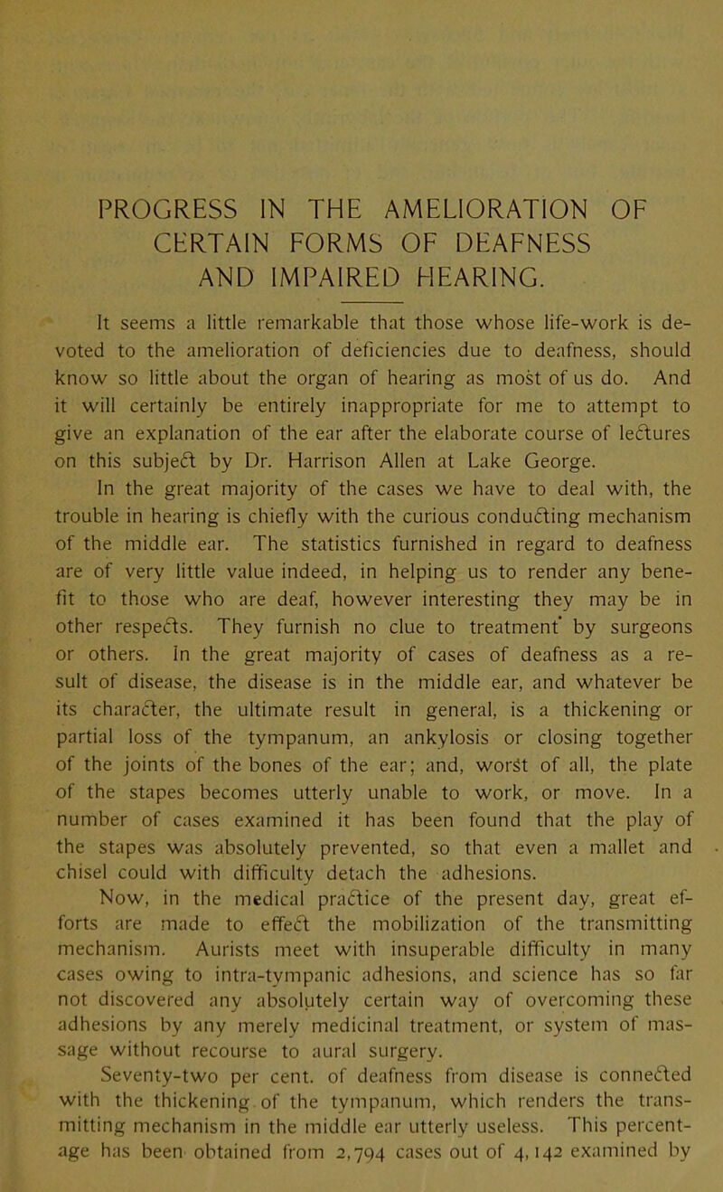 CERTAIN FORMS OF DEAFNESS AND IMPAIRED HEARING. It seems a little remarkable that those whose life-work is de- voted to the amelioration of deficiencies due to deafness, should know so little about the organ of hearing as most of us do. And it will certainly be entirely inappropriate for me to attempt to give an explanation of the ear after the elaborate course of lectures on this subjed by Dr. Harrison Allen at Lake George. In the great majority of the cases we have to deal with, the trouble in hearing is chiefly with the curious conducing mechanism of the middle ear. The statistics furnished in regard to deafness are of very little value indeed, in helping us to render any bene- fit to those who are deaf, however interesting they may be in other respeds. They furnish no clue to treatment by surgeons or others. In the great majority of cases of deafness as a re- sult of disease, the disease is in the middle ear, and whatever be its character, the ultimate result in general, is a thickening or partial loss of the tympanum, an ankylosis or closing together of the joints of the bones of the ear; and, worSt of all, the plate of the stapes becomes utterly unable to work, or move. In a number of cases examined it has been found that the play of the stapes was absolutely prevented, so that even a mallet and chisel could with difficulty detach the adhesions. Now, in the medical practice of the present day, great ef- forts are made to effe(ft the mobilization of the transmitting mechanism. Aurists meet with insuperable difficulty in many cases owing to intra-tympanic adhesions, and science has so far not discovered any absolutely certain way of overcoming these adhesions by any merely medicinal treatment, or system of mas- sage without recourse to aural surgery. Seventy-two per cent, of deafness from disease is conneded with the thickening of the tympanum, which renders the trans- mitting mechanism in the middle ear utterly useless. This percent- age has been obtained from 2,794 cases out of 4,142 examined by