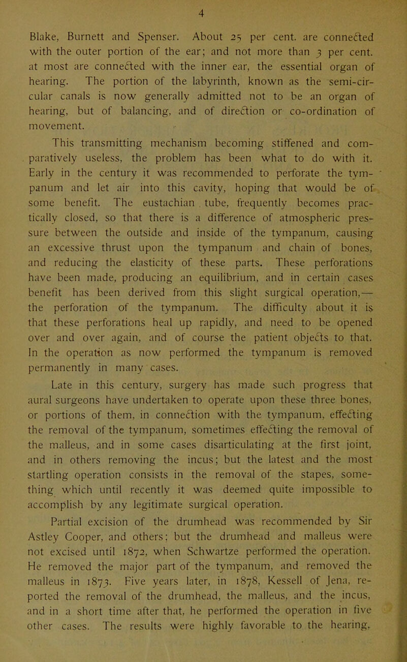 Blake, Burnett and Spenser. About 25 per cent, are conneded with the outer portion of the ear; and not more than 3 per cent, at most are connefted with the inner ear, the essential organ of hearing. The portion of the labyrinth, known as the semi-cir- cular canals is now generally admitted not to be an organ of hearing, but of balancing, and of direction or co-ordination of movement. This transmitting mechanism becoming stiffened and com- paratively useless, the problem has been what to do with it. Early in the century it was recommended to perforate the tym- panum and let air into this cavity, hoping that would be of some benefit. The eustachian tube, frequently becomes prac- tically closed, so that there is a difference of atmospheric pres- sure between the outside and inside of the tympanum, causing an excessive thrust upon the tympanum and chain of bones, and reducing the elasticity of these parts. These perforations have been made, producing an equilibrium, and in certain cases benefit has been derived from this slight surgical operation,— the perforation of the tympanum. The difficulty about it is that these perforations heal up rapidly, and need to be opened over and over again, and of course the patient objects to that. In the operation as now performed the tympanum is removed permanently in many cases. Late in this century, surgery has made such progress that aural surgeons have undertaken to operate upon these three bones, or portions of them, in connection with the tympanum, effeifting the removal of the tympanum, sometimes effefting the removal of the malleus, and in some cases disarticulating at the first joint, and in others removing the incus; but the latest and the most startling operation consists in the removal of the stapes, some- thing which until recently it was deemed quite impossible to accomplish by any legitimate surgical operation. Partial excision of the drumhead was recommended by Sir Astley Cooper, and others; but the drumhead and malleus were not excised until 1872, when Schwartze performed the operation. He removed the major part of the tympanum, and removed the malleus in 1873. Five years later, in 1878, Kessell of Jena, re- ported the removal of the drumhead, the malleus, and the incus, and in a short time after that, he performed the operation in five other cases. The results were highly favorable to the hearing.