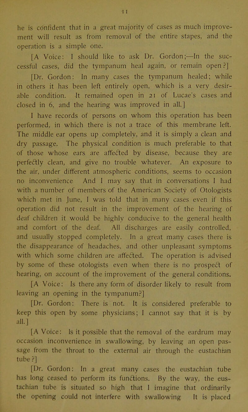 he is confident that in a great majority of cases as much improve- ment will result as from removal of the entire stapes, and the operation is a simple one. [A Voice: 1 should like to ask Dr. Gordon;—In the suc- cessful cases, did the tympanum heal again, or remain open ?\ [Dr. Gordon: In many cases the tympanum healed; while in others it has been left entirely open, which is a very desir- able condition. It remained open in 21 of Lucae's cases and closed in 6, and the hearing was improved in all.] I have records of persons on whom this operation has been performed, in which there is not a trace of this membrane left. The middle ear opens up completely, and it is simply a clean and dry passage. The physical condition is much preferable to that of those whose ears are affected by disease, because they are perfedly clean, and give no trouble whatever. An exposure to the air, under different atmospheric conditions, seems to occasion no inconvenience And I may say that in conversations I had with a number of members of the American Society of Otologists which met in June, I was told that in many cases even if this operation did not result in the improvement of the hearing of deaf children it would be highly conducive to the general health and comfort of the deaf. All discharges are easily controlled, and usually stopped completely. In a great many cases there is the disappearance of headaches, and other unpleasant symptoms with which some children are affected. The operation is advised by some of these otologists even when there is no prosped of hearing, on account of the improvement of the general conditions. [A Voice: Is there any form of disorder likely to result from leaving an opening in the tympanum.?] [Dr. Gordon: There is not. It is considered preferable to keep this open by some physicians; I cannot say that it is by all.] [A Voice: Is it possible that the removal of the eardrum may occasion inconvenience in swallowing, by leaving an open pas- sage from the throat to the external air through the eustachian tube ?] [Dr. Gordon: In a great many cases the eustachian tube has long ceased to perform its fundions. By the way, the eus- tachian tube is situated so high that 1 imagine that ordinarily the opening could not interfere with swallowing It is placed