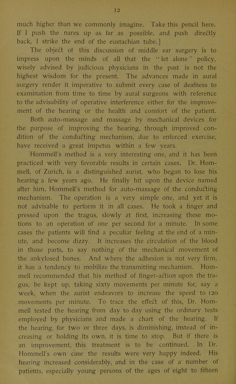 much higher than we commonly imagine. Take this pencil here. If I push the nares up as far as possible, and push diredly back, 1 strike the end of the eustachian tube.] The object of this discussion of middle ear surgery is to impress upon the minds of all that the let alone policy, wisely advised by judicious physicians in the past is not the highest wisdom for the present. The advances made in aural surgery render it imperative to submit every case of deafness to examination from time to time by aural surgeons with reference to the advisability of operative interference either for the improve- ment of the hearing or the health and comfort of the patient. Both auto-massage and massage by mechanical devices for the purpose of improving the hearing, through improved con- dition of the conducing mechanism, due to enforced exercise, have received a great impetus within a few years. Hommell's method is a very interesting one, and it has been practiced with very favorable results in certain cases. Dr. Hom- mell, of Zurich, is a distinguished aurist, who began to lose his hearing a few years ago. He finally hit upon the device named after him, Hommell's method for auto-massage of the conducting mechanism. The operation is a very simple one, and yet it is not advisable to perform it in all cases. He took a finger and pressed upon the tragus, slowly at first, increasing these mo- tions to an operation of one per second for a minute. In some cases the patients will find a peculiar feeling at the end of a min- ute, and become dizzy. It increases the circulation of the blood in those parts, to say nothing of the mechanical movement of the ankylosed bones. And where the adhesion is not very firm, it has a tendency to mobilize the transmitting mechanism. Hom- mell recommended that his method of finger-aftion upon the tra- gus, be kept up, taking sixty movements per minute for, say a week, when the aurist endeavors to increase the speed to 120 movements per minute. To trace the effed of this. Dr. Hom- mell tested the hearing from day to day using the ordinary tests employed by physicians and made a chart of the hearing, if the hearing, for two or three days, is diminishing, instead of in- creasing or holding its own, it is time to stop. But if there is an improvement, this treatment is to be continued. In Dr. Hommell's own case the results were very happy indeed. His hearing increased considerably, and in the case of a number of patients, especially young persons of the ages of eight to fifteen