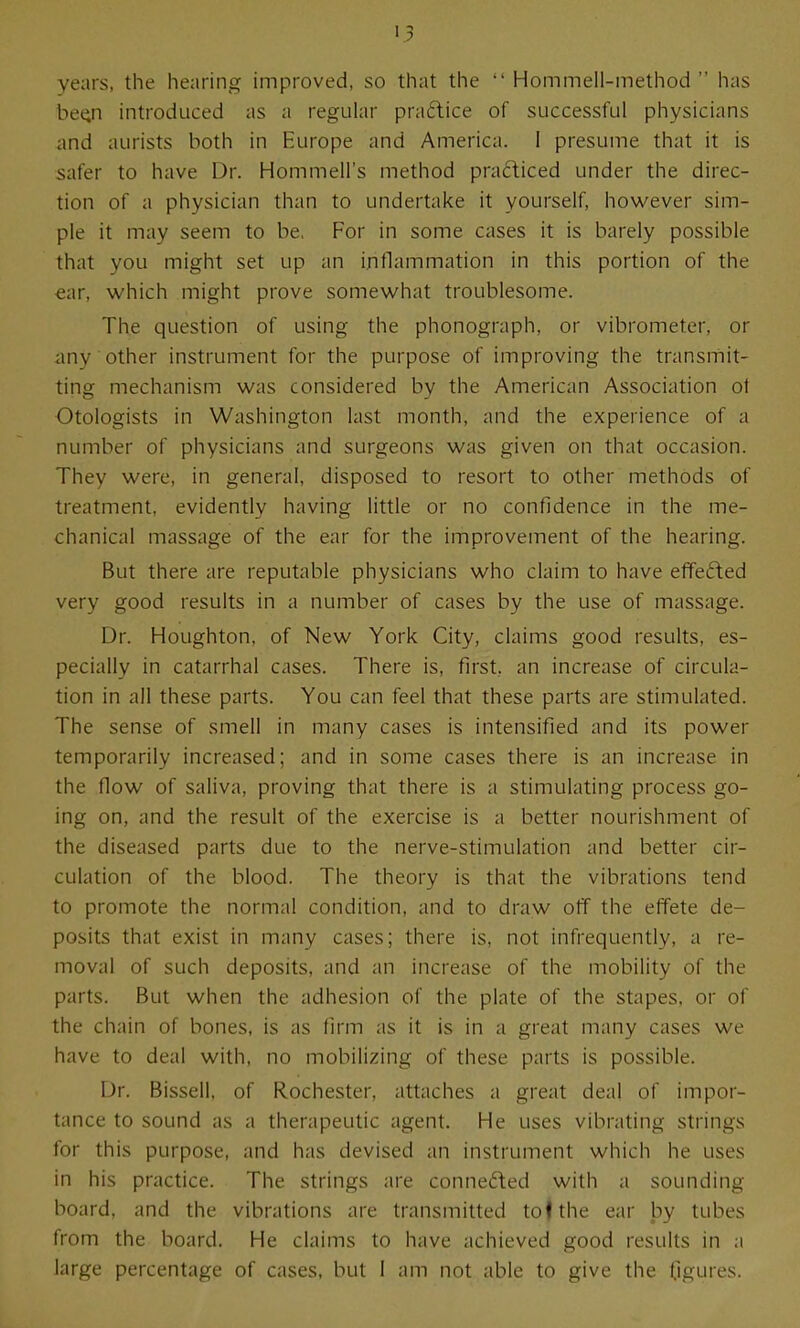 years, the hearing improved, so that the  Hommell-method  has be^ introduced as a regular praftice of successful physicians and aurists both in Europe and America. I presume that it is safer to have Dr. Hommell's method pra£liced under the direc- tion of a physician than to undertake it yourself, however sim- ple it may seem to be. For in some cases it is barely possible that you might set up an inflammation in this portion of the €ar, which might prove somewhat troublesome. The question of using the phonograph, or vibrometer, or any other instrument for the purpose of improving the transmit- ting mechanism was considered by the American Association ot Otologists in Washington last month, and the experience of a number of physicians and surgeons was given on that occasion. They were, in general, disposed to resort to other methods of treatment, evidently having little or no confidence in the me- chanical massage of the ear for the improvement of the hearing. But there are reputable physicians who claim to have efifefted very good results in a number of cases by the use of massage. Dr. Houghton, of New York City, claims good results, es- pecially in catarrhal cases. There is, first, an increase of circula- tion in all these parts. You can feel that these parts are stimulated. The sense of smell in many cases is intensified and its power temporarily increased; and in some cases there is an increase in the flow of saliva, proving that there is a stimulating process go- ing on, and the result of the exercise is a better nourishment of the diseased parts due to the nerve-stimulation and better cir- culation of the blood. The theory is that the vibrations tend to promote the normal condition, and to draw off the effete de- posits that exist in many cases; there is, not infrequently, a re- moval of such deposits, and an increase of the mobility of the parts. But when the adhesion of the plate of the stapes, or of the chain of bones, is as firm as it is in a great many cases we have to deal with, no mobilizing of these parts is possible. Dr. Bissell, of Rochester, attaches a great deal of impor- tance to sound as a therapeutic agent. He uses vibrating strings for this purpose, and has devised an instrument which he uses in his practice. The strings are conne<?ted with a sounding board, and the vibrations are transmitted to ♦ the ear by tubes from the board. He claims to have achieved good results in a large percentage of cases, but 1 am not able to give the figures.