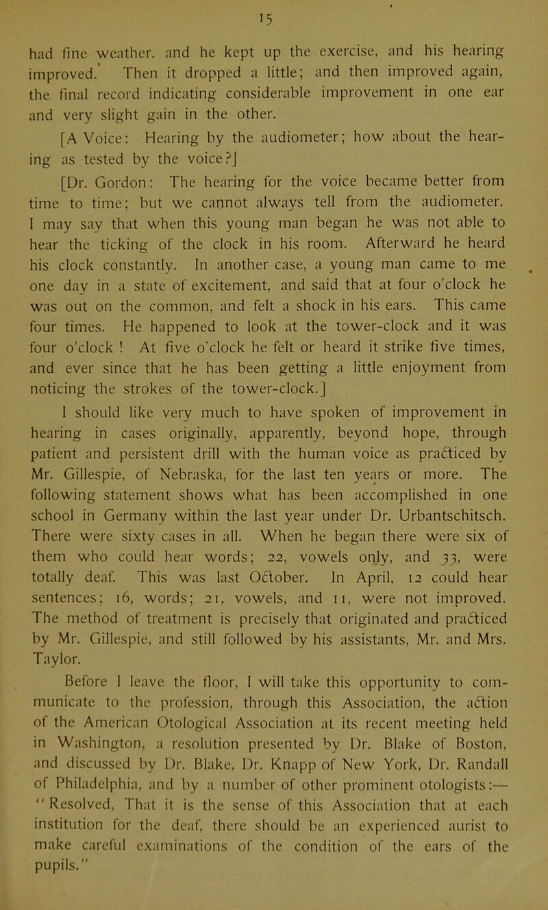 had fine weather, and he kept up the exercise, and his hearing improved.' Then it dropped a little; and then improved again, the final record indicating considerable improvement in one ear and very slight gain in the other. [A Voice: Hearing by the audiometer; how about the hear- ing as tested by the voice?] [Dr. Gordon: The hearing for the voice became better from time to time; but we cannot always tell from the audiometer. I may say that when this young man began he was not able to hear the ticking of the clock in his room. Afterward he heard his clock constantly. In another case, a young man came to me one day in a state of excitement, and said that at four o'clock he was out on the common, and felt a shock in his ears. This came four times. He happened to look at the tower-clock and it was four o'clock ! At five o'clock he felt or heard it strike five times, and ever since that he has been getting a little enjoyment from noticing the strokes of the tower-clock.] I should like very much to have spoken of improvement in hearing in cases originally, apparently, beyond hope, through patient and persistent drill with the human voice as prafliced by Mr. Gillespie, of Nebraska, for the last ten years or more. The following statement shows what has been accomplished in one school in Germany within the last year under Dr. Urbantschitsch. There were sixty cases in all. When he began there were six of them who could hear words; 22, vowels onjy, and 33, were totally deaf This was last Odober. In April, 12 could hear sentences; 16, words; 21, vowels, and 11, were not improved. The method of treatment is precisely that originated and pradiced by Mr. Gillespie, and still followed by his assistants, Mr. and Mrs. Taylor. Before 1 leave the floor, I will take this opportunity to com- municate to the profession, through this Association, the adion of the American Otological Association at its recent meeting held in Washington, a resolution presented by Dr. Blake of Boston, and discussed by Dr. Blake, Dr. Knapp of New York, Dr. Randall of Philadelphia, and by a number of other prominent otologists:— Resolved, That it is the sense of this Association that at each institution for the deaf, there should be an experienced aurist to make careful examinations of the condition of the ears of the pupils.