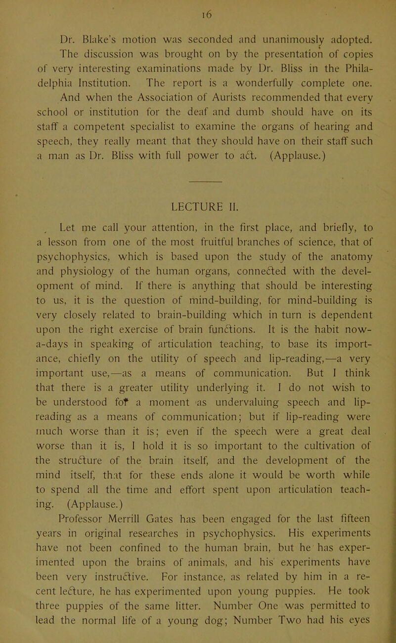 Dr. Blake's motion was seconded and unanimously adopted. The discussion was brought on by the presentation of copies of very interesting examinations made by Dr. Bliss in the Phila- delphia Institution. The report is a wonderfully complete one. And when the Association of Aurists recommended that every school or institution for the deaf and dumb should have on its staff a competent specialist to examine the organs of hearing and speech, they really meant that they should have on their staff such a man as Dr. Bliss with full power to ad. (Applause.) LECTURE 11. Let me call your attention, in the first place, and briefly, to a lesson from one of the most fruitful branches of science, that of psychophysics, which is based upon the study of the anatomy and physiology of the human organs, connetled with the devel- opment of mind. If there is anything that should be interesting to us, it is the question of mind-building, for mind-building is very closely related to brain-building which in turn is dependent upon the right exercise of brain functions. It is the habit now- a-days in speaking of articulation teaching, to base its import- ance, chiefly on the utility of speech and lip-reading,—a very important use,—as a means of communication. But 1 think that there is a greater utility underlying it. 1 do not wish to be understood fof a moment as undervaluing speech and lip- reading as a means of communication; but if lip-reading were much worse than it is; even if the speech were a great deal worse than it is, 1 hold it is so important to the cultivation of the structure of the brain itself, and the development of the mind itself, that for these ends alone it would be worth while to spend all the time and effort spent upon articulation teach- ing. (Applause.) Professor Merrill Gates has been engaged for the last fifteen years in original researches in psychophysics. His experiments have not been confined to the human brain, but he has exper- imented upon the brains of animals, and his experiments have been very instru£tive. For instance, as related by him in a re- cent ledure, he has experimented upon young puppies. He took three puppies of the same litter. Number One was permitted to lead the normal life of a young dog; Number Two had his eyes