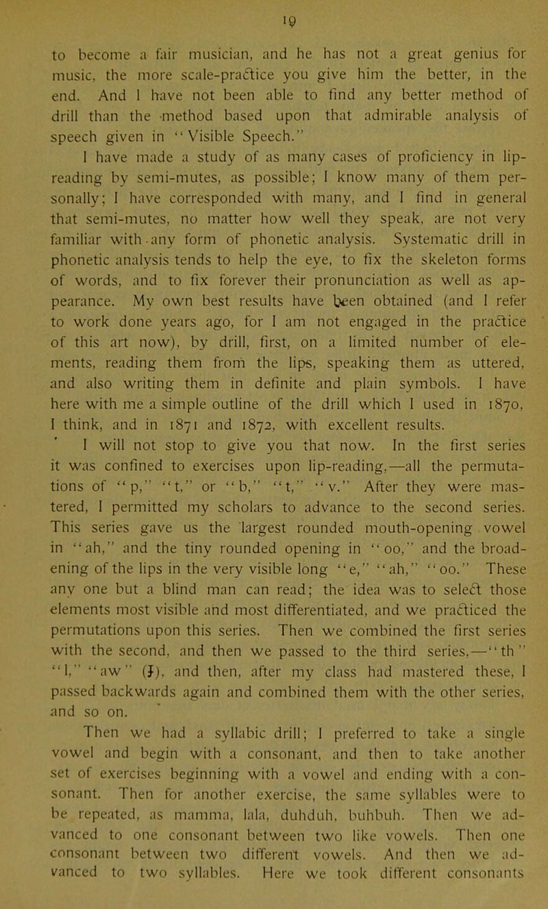 to become a fair musician, and he has not a great genius for music, the more scale-praftice you give him the better, in the end. And 1 have not been able to find any better method of drill than the -method based upon that admirable analysis of speech given in Visible Speech. 1 have made a study of as many cases of proficiency in lip- reading by semi-mutes, as possible; I know many of them per- sonally; 1 have corresponded with many, and 1 find in general that semi-mutes, no matter how well they speak, are not very familiar with-any form of phonetic analysis. Systematic drill in phonetic analysis tends to help the eye, to fix the skeleton forms of words, and to fix forever their pronunciation as well as ap- pearance. My own best results have been obtained (and 1 refer to work done years ago, for 1 am not engaged in the practice of this art now), by drill, first, on a limited number of ele- ments, reading them from the lips, speaking them as uttered, and also writing them in definite and plain symbols. 1 have here with me a simple outline of the drill which 1 used in 1870, I think, and in 1871 and 1872, with excellent results. I will not stop to give you that now. In the first series it was confined to exercises upon lip-reading,—all the permuta- tions of p, t, or b, t, v. After they were mas- tered, I permitted my scholars to advance to the second series. This series gave us the largest rounded mouth-opening vowel in ah, and the tiny rounded opening in 00, and the broad- ening of the lips in the very visible long e, ah, 00. These any one but a blind man can read; the idea was to seled those elements most visible and most differentiated, and we pradiced the permutations upon this series. Then we combined the first series with the second, and then we passed to the third series,—th 1, aw (J), and then, after my class had mastered these, I passed backwards again and combined them with the other series, and so on. Then we had a syllabic drill; 1 preferred to take a single vowel and begin with a consonant, and then to take another set of exercises beginning with a vowel and ending with a con- sonant. Then for another exercise, the same syllables were to be repeated, as mamma, lala, duhduh, buhbuh. Then we ad- vanced to one consonant between two like vowels. Then one consonant between two different vowels. And then we ad- vanced to two syllables. Here we took different consonants