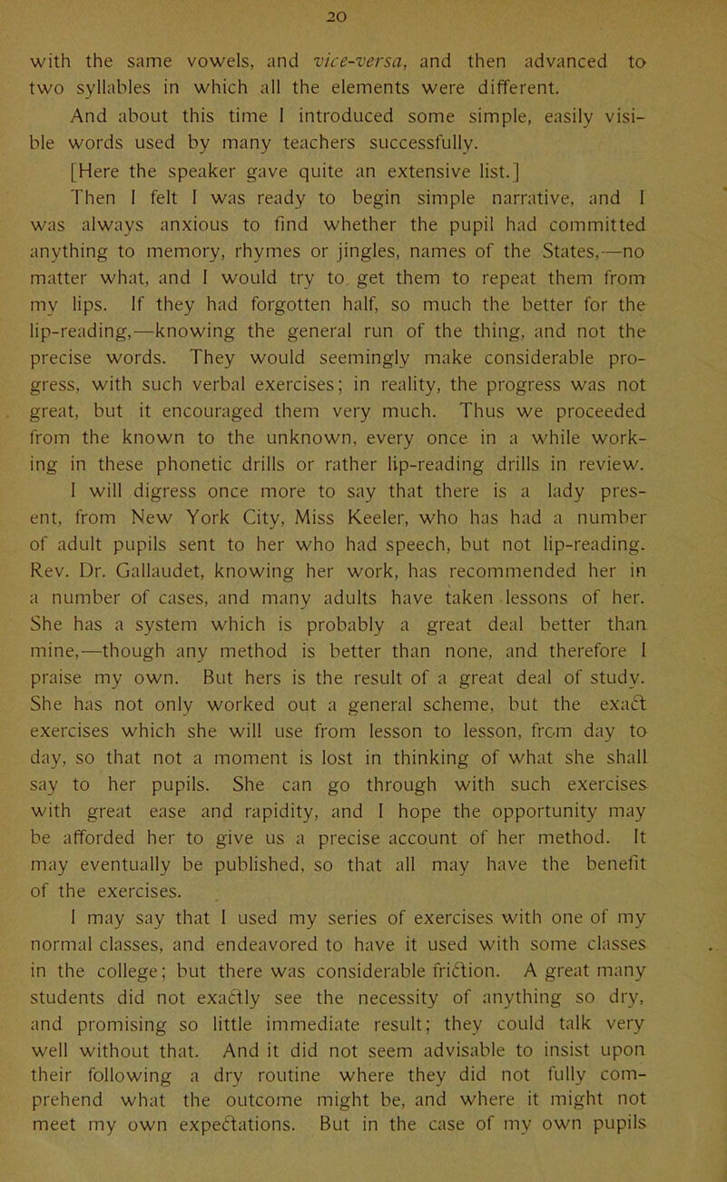 with the same vowels, and vice-versa, and then advanced to two syllables in which all the elements were different. And about this time 1 introduced some simple, easily visi- ble words used by many teachers successfully. [Here the speaker gave quite an extensive list.] Then I felt I was ready to begin simple narrative, and I was always anxious to find whether the pupil had committed anything to memory, rhymes or jingles, names of the States,—no matter what, and 1 would try to. get them to repeat them from my lips. If they had forgotten half, so much the better for the lip-reading,—knowing the general run of the thing, and not the precise words. They would seemingly make considerable pro- gress, with such verbal exercises; in reality, the progress was not great, but it encouraged them very much. Thus we proceeded from the known to the unknown, every once in a while work- ing in these phonetic drills or rather lip-reading drills in review. I will digress once more to say that there is a lady pres- ent, from New York City, Miss Keeler, who has had a number of adult pupils sent to her who had speech, but not lip-reading. Rev. Dr. Gallaudet, knowing her work, has recommended her in a number of cases, and many adults have taken lessons of her. She has a system which is probably a great deal better than mine,—though any method is better than none, and therefore I praise my own. But hers is the result of a great deal of study. She has not only worked out a general scheme, but the exad exercises which she will use from lesson to lesson, from day to day, so that not a moment is lost in thinking of what she shall say to her pupils. She can go through with such exercises with great ease and rapidity, and I hope the opportunity may be afforded her to give us a precise account of her method. It may eventually be published, so that all may have the benefit of the exercises. I may say that I used my series of exercises with one of my normal classes, and endeavored to have it used with some classes in the college; but there was considerable fridion. A great many students did not exattly see the necessity of anything so dry, and promising so little immediate result; they could talk very well without that. And it did not seem advisable to insist upon their following a dry routine where they did not fully com- prehend what the outcome might be, and where it might not meet my own expedations. But in the case of my own pupils