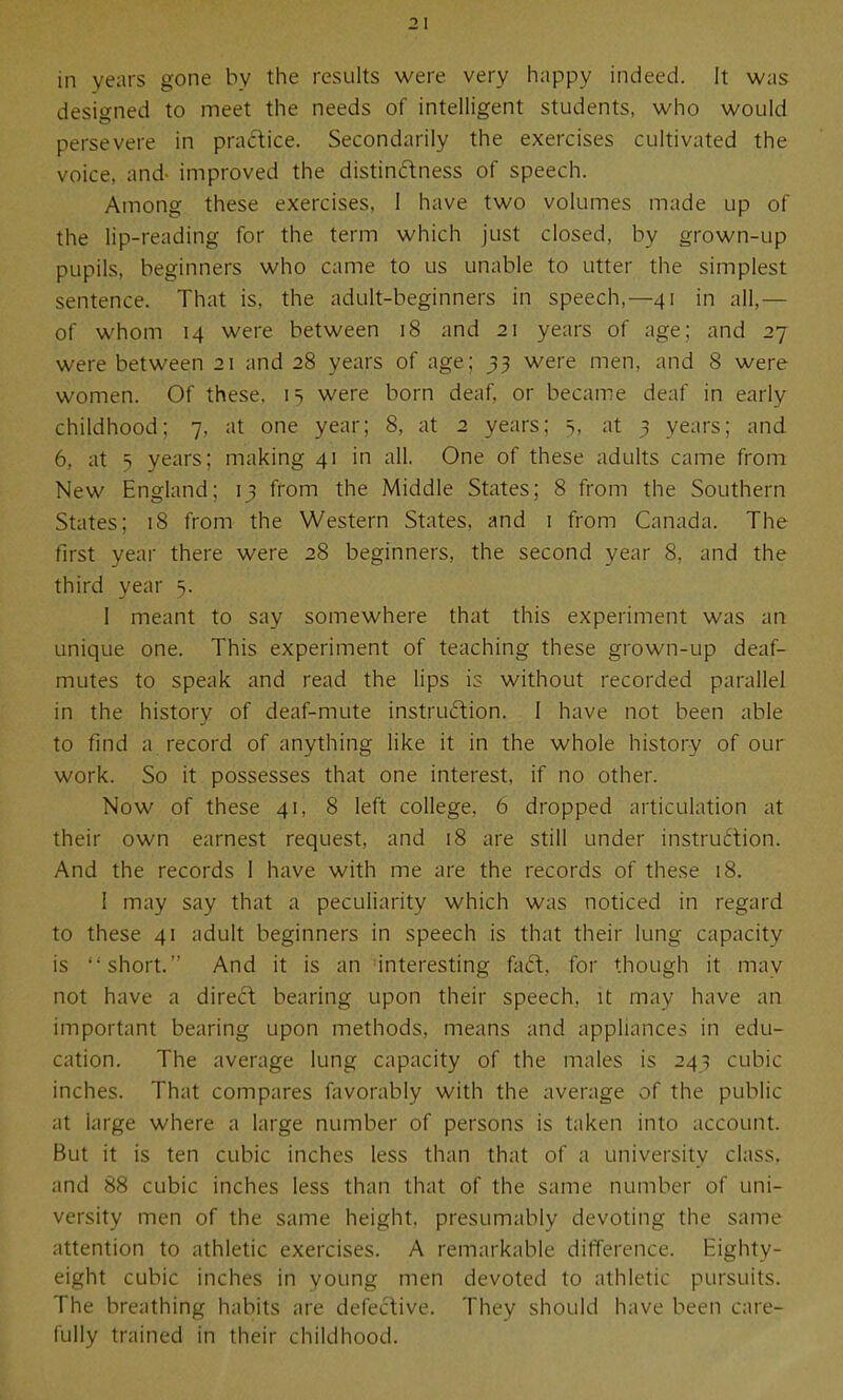 in years gone by the results were very happy indeed. It was designed to meet the needs of intelligent students, who would persevere in pradice. Secondarily the exercises cultivated the voice, and- improved the distinctness of speech. Among these exercises, I have two volumes made up of the lip-reading for the term which just closed, by grown-up pupils, beginners who came to us unable to utter the simplest sentence. That is, the adult-beginners in speech,—41 in all,— of whom 14 were between 18 and 21 years of age; and 27 were between 21 and 28 years of age; ^3 were men, and 8 were women. Of these, 15 were born deaf, or became deaf in early childhood; 7, at one year; 8, at 2 years; at 3 years; and 6, at y years; making 41 in all. One of these adults came from New England; 13 from the Middle States; 8 from the Southern States; 18 from the Western States, and i from Canada. The first year there were 28 beginners, the second year 8, and the third year 5. 1 meant to say somewhere that this experiment was an unique one. This experiment of teaching these grown-up deaf- mutes to speak and read the lips is without recorded parallel in the history of deaf-mute instruftion. I have not been able to find a record of anything like it in the whole history of our work. So it possesses that one interest, if no other. Now of these 41, 8 left college, 6 dropped articulation at their own earnest request, and 18 are still under instruction. And the records 1 have with me are the records of these 18. I may say that a peculiarity which was noticed in regard to these 41 adult beginners in speech is that their lung capacity is short. And it is an interesting faft, for though it may not have a direft bearing upon their speech, it may have an important bearing upon methods, means and appliances in edu- cation. The average lung capacity of the males is 243 cubic inches. That compares favorably with the average of the public at large where a large number of persons is taken into account. But it is ten cubic inches less than that of a university class, and 88 cubic inches less than that of the same number of uni- versity men of the same height, presumably devoting the same attention to athletic exercises. A remarkable difference. Eighty- eight cubic inches in young men devoted to athletic pursuits. The breathing habits are defective. They should have been care- fully trained in their childhood.