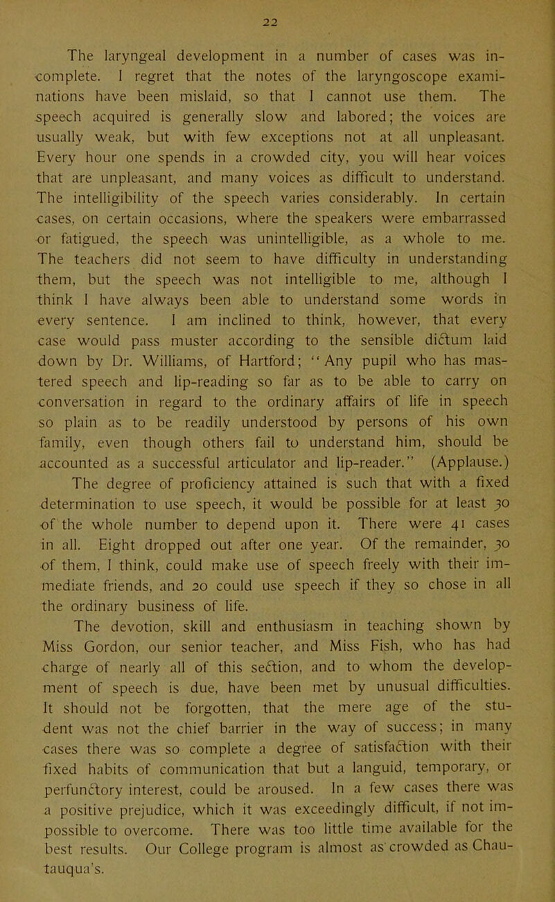 The laryngeal development in a number of cases was in- complete. I regret that the notes of the laryngoscope exami- nations have been mislaid, so that 1 cannot use them. The speech acquired is generally slow and labored; the voices are usually weak, but with few exceptions not at all unpleasant. Every hour one spends in a crowded city, you will hear voices that are unpleasant, and many voices as difficult to understand. The intelligibility of the speech varies considerably. In certain ■cases, on certain occasions, where the speakers were embarrassed •or fatigued, the speech was unintelligible, as a whole to me. The teachers did not seem to have difficulty in understanding them, but the speech was not intelligible to me, although 1 think 1 have always been able to understand some words in «very sentence. I am inclined to think, however, that every case would pass muster according to the sensible diftum laid down by Dr. Williams, of Hartford; Any pupil who has mas- tered speech and lip-reading so far as to be able to carry on ■conversation in regard to the ordinary affairs of life in speech so plain as to be readily understood by persons of his own family, even though others fail to understand him, should be accounted as a successful articulator and lip-reader. (Applause.) The degree of proficiency attained is such that with a fixed determination to use speech, it would be possible for at least }0 ■of the whole number to depend upon it. There were 41 cases in all. Eight dropped out after one year. Of the remainder, 30 ■of them, I think, could make use of speech freely with their im- mediate friends, and 20 could use speech if they so chose in all the ordinary business of life. The devotion, skill and enthusiasm in teaching shown by Miss Gordon, our senior teacher, and Miss Fish, who has had charge of nearly all of this seftion, and to whom the develop- ment of speech is due, have been met by unusual difficulties. It should not be forgotten, that the mere age of the stu- dent was not the chief barrier in the way of success; in many cases there was so complete a degree of satisfadion with their fixed habits of communication that but a languid, temporary, or perfundory interest, could be aroused. In a few cases there was a positive prejudice, which it was exceedingly difficult, if not im- possible to overcome. There was too little time available for the best results. Our College program is almost as'crowded as Chau- tauqua's.