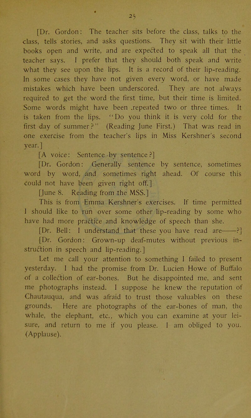 23 [Dr. Gordon: The teacher sits before the class, talks to the class, tells stories, and asks questions. They sit with their little books open and write, and are expeded to speak all that the teacher says. 1 prefer that they should both speak and write what they see upon the lips. It is a record of their lip-reading. In some cases they have not given every word, or have made mistakes which have been underscored. They are not always required to get the word the first time, but their time is limited. Some words might have been .repeated two or three times. It is taken from the lips. Do you think it is very cold for the first day of summer.^ (Reading June First.) That was read in one exercise from the teacher's lips in Miss Kershner's second year.] [A voice: Sentence-by sentence.?] [Dr. Gordon: Generally sentence by sentence, sometimes word by word, and sometimes right ahead. Of course this could not have been given right off.] [June 8. Reading from the MSS.] This is from Emma Kershner's exercises. If time permitted 1 should like to run over some other lip-reading by some who have had more pradice and knowledge of speech than she. [Dr. Bell: I understand that these you have read are ?] [Dr. Gordon: Grown-up deaf-mutes without previous in- struftion in speech and lip-reading.] Let me call your attention to something I fiiiled to present yesterday. I had the promise from Dr. Lucien Howe of Buffalo of a collection of ear-bones. But he disappointed me, and sent me photographs instead. 1 suppose he knew the reputation of Chautauqua, and was afraid to trust those valuables on these grounds. Here are photographs of the ear-bones of man, the whale, the elephant, etc., which you can examine at your lei- sure, and return to me if you please. I am obliged to you. (Applause).