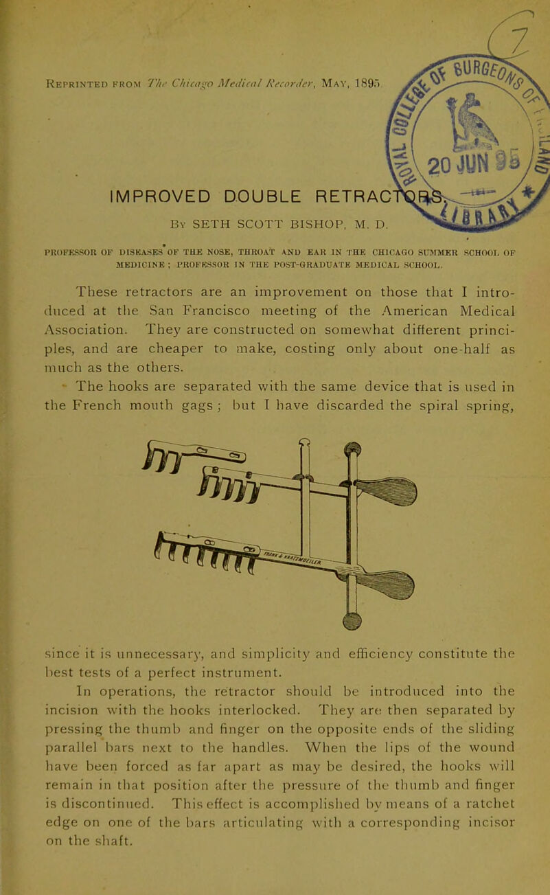 z Reprinted from I'lir Chicago Medicnl Recortlcr, May, 189;) IMPROVED DOUBLE RETRAC By SETH SCOTT BISHOP, M. D. PROPRSSOU OF DISKASEs'oF THE NOSE, THROAT ANU EAR IN THE CHICAGO SUMSIEK SCHOOI, OF MEDICINE; PROFESSOR IN I'HE POST-GRADUATE MEDICAL S(mOOL. These retractors are an improvement on those tliat I intro- (hiced at the San Francisco meeting of the American Medical Association. The}' are constructed on somewhat different princi- ples, and are cheaper to make, costing onlj' about one-half as much as the others. The hooks are separated with the same device that is used in the French mouth gags ; but I have discarded the spiral spring, since it is unnecessary, and simplicity and efficiency constitute the best tests of a perfect instrument. In operations, the retractor should be introduced into the incision with the hooks interlocked. They art; then separated by pressing the thumb and finger on the opposite ends of the sliding parallel bars next to the handles. When the lips of the wound have been forced as far apart as may be desired, the hooks will remain in that position after the pressure of the thumb and finger is discontinued. Thisef-fect is accomplished by means of a ratchet edge on one of the bars articulating with a corresponding incisor nn the shaft.