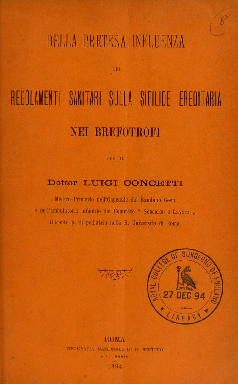 DEI R[GOLII[iII 8ÌIIRI SULLA SIFILIDE EREOIlll NEI BREFOTROFI PER IL Dottor LUIGI CONCETTI Medico Primario nell'Ospedale del Bambino Gesù e nell'ambulatorio infantile del Comitato  Soccorso e Lavoro , Docente p. di pediatria nella R. Università di Roma TIPOGRAFIA NAZIONALF. DI G. BERTERO VIA U M il n I A 1894