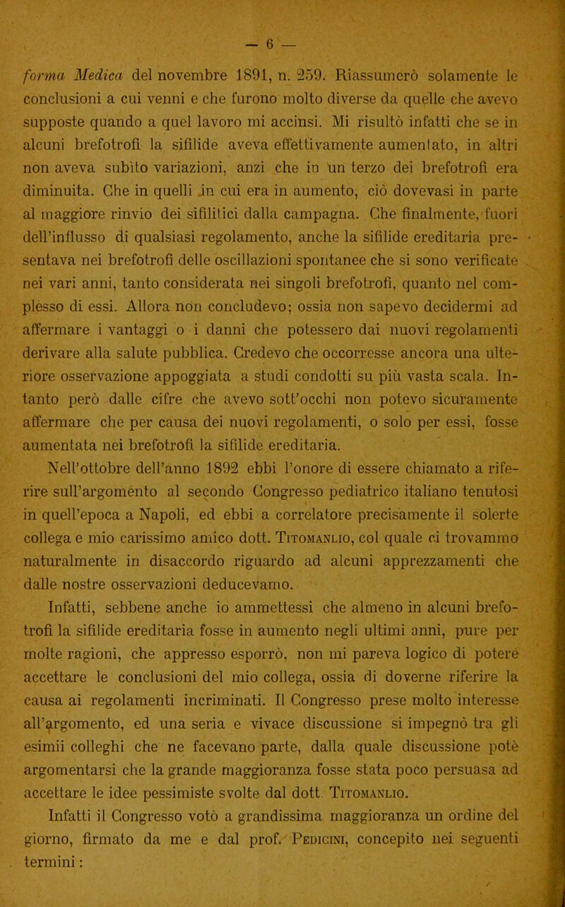 forma Medica del novembre 1891, n. 259. Riassumerò solamente le conclusioni a cui venni e che furono molto diverse da quelle che avevo supposte quando a quel lavoro mi accinsi. Mi risultò infatti che se in alcuni brefotrofi la sifilide aveva effettivamente aumentato, in altri non aveva subito variazioni, anzi che in Im terzo dei brefotrofi era diminuita. Che in quelli jn cui era in aumento, ciò dovevasi in parte al maggiore rinvio dei sifilitici dalla campagna. Che finalmente, fuori dell'influsso di qualsiasi regolamento, anche la sifilide ereditaria pre- sentava nei brefotrofi delle oscillazioni spontanee che si sono verificate nei vari anni, tanto considerata nei singoli brefotrofi, quanto nel com- plesso di essi. Allora non concludevo; ossia non sapevo decidermi ad affermare i vantaggi o i danni che potessero dai nuovi regolamenti derivare alla salute pubblica. Credevo che occorresse ancora una ulte- riore osservazione appoggiata a studi condotti su più vasta scala. In- tanto però dalle cifre che avevo sott'occhi non potevo sicuramente affermare che per causa dei nuovi regolamenti, o solo per essi, fosse aumentata nei brefotrofi la sifilide ereditaria. Nell'ottobre dell'anno 1892 ebbi l'onore di essere chiamato a rife- rire sull'argomento al secondo Congresso pediatrico italiano tenutosi in quell'epoca a Napoli, ed ebbi a correlatore precisamente il solerte collega e mio carissimo amico dott. Titomanlio, col quale ci trovammo naturalmente in disaccordo riguardo ad alcuni apprezzamenti che dalle nostre osservazioni deducevamo. Infatti, sebbene anche io ammettessi che almeno in alcuni brefo- trofi la sifilide ereditaria fosse in aumento negli ultimi anni, pure per molte ragioni, che appresso esporrò, non mi pareva logico di potere accettare le conclusioni del mio collega, ossia di doverne riferire la causa ai regolamenti incriminati. Il Congresso prese molto interesse all'argomento, ed una seria e vivace discussione si impegnò tra gli esimii colleghi che ne facevano parte, dalla quale discussione potè argomentarsi che la grande maggioranza fosse stata poco persuasa ad accettare le idee pessimiste svolte dal dott. Titomanlio. Infatti il Congresso votò a grandissima maggioranza un ordine del giorno, firmato da me e dal prof. Pedicini, concepito nei seguenti termini :