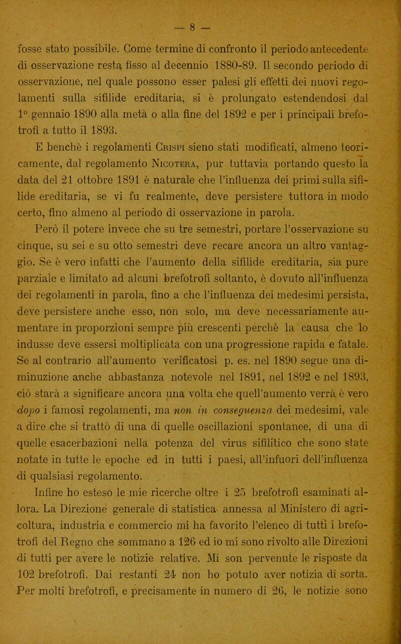 fosse stato possibile. Come termine di confronto il periodo antecedente di osservazione resta fisso al decennio 1880-89. Il secondo periodo di osservazione, nel quale possono esser palesi gli effetti dei nuovi rego- lamenti sulla sifilide ereditaria, si è prolungato estendendosi dal 1° gennaio 1890 alla metà o alla fine del 1892 e per i principali brefo- trofi a tutto il 1893. E benché i regolamenti Crispi sieno stati modificati, almeno teori- camente, dal regolamento Nicotera, pur tuttavia portando questo la data del 21 ottobre 1891 è naturale che l'influenza dei primi sulla sifi- lide ereditaria, se vi fu realmente, deve persistere tuttora in modo certo, fino almeno al periodo di osservazione in parola. Però il potere invece che su tre semestri, portare l'osservazione su cinque, su sei e su otto semestri deve recare ancora un altro vantag- gio. Se è vero infatti che l'aumento della sifilide ereditaria, sia pure parziale e limitato ad alcuni brefotrofi soltanto, è dovuto all'influenza dei regolamenti in parola, fino a che l'influenza dei medesimi persista, deve persistere anche esso, non solo, ma deve necessariamente au- mentare in proporzioni sempre più crescenti perchè la causa che lo indusse deve essersi moltiplicata con una progressione rapida e fatale. Se al contrario all'aumento verificatosi p. es. nel 1890 segue una di- minuzione anche abbastanza notevole nel 1891, nel 1892 e nel 1893, ciò starà a significare ancora una volta che quell'aumento verrà è vero dopo i famosi regolamenti, ma non in conseguenza dei medesimi, vàie a dire che si trattò di una di quelle oscillazioni spontanee, di una di quelle esacerbazioni nella potenza del virus sifilitico che sono state notate in tutte le epoche ed in tutti i paesi, all'infuori dell'influenza di qualsiasi regolamento. Infine ho esteso le mie ricerche oltre i 25 brefotrofi esaminati al- lora. La Direzione generale di statistica annessa al Ministero di agri- coltura, industria e commercio mi ha favorito l'elenco di tutti i brefo- trofi del Regno che sommano a 126 ed io mi sono rivolto alle Direzioni di tutti per avere le notizie relative. Mi son pervenute le risposte da 102 brefotrofi. Dai restanti 24 non ho potuto aver notizia di sorta. Per molti brefotrofi, e precisamente in numero di 26, le notizie sono