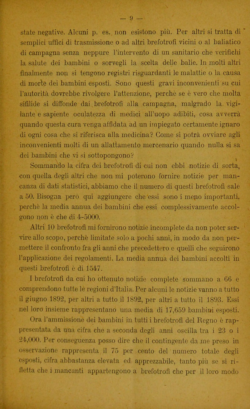 state negative. Alcuni p. es. non esistono più. Per altri si tratta di semplici uffici di trasmissione o ad altri brefotrofi vicini o al baliatico di campagna senza neppure l'intervento di un sanitario che verifichi la salute dei bambini o sorvegli la scelta delle balie. In molti altri finalmente non si tengono registri risguardanti le malattie o la causa di morie dei bambini esposti. Sono questi gravi inconvenienti su cui l'autorità dovrebbe rivolgere l'attenzione, perchè se è vero che molta sifilide si diffonde dai,brefotrofi alla campagna, malgrado la. vigi- lante e sapiente oculatezza di medici all'uopo adibiti, cosa avverrà quando questa cura venga affidata ad un impiegato certamente ignaro di ogni cosa che si riferisca alla medicina? Come si potrà ovviare agli inconvenienti molti di un allattamento mercenario quando nulla si sa dei bambini che vi si sottopongono? Sommando la cifra dei brefotrofi di cui non ebbi notizie di sorta, con quella degli altri che non mi poterono fornire notizie per man- canza di dati statistici, abbiamo che il numero di questi brefotrofi sale a 50. Bisogna però qui aggiungere che essi sono i mepo importanti, perchè la media annua dei bambini che essi complessivamente accol- gono non è che di 4-5000. Altri 10 brefotrofi mi fornirono notizie incomplete da non poter ser- vire allo scopo, perchè limitate solo a pochi anni, in modo da non per- mettere il confronto fra gli anni che precedettero e queUi che seguirono l'applicazione dei regolamenti. La media annua dei bambini accolti in questi brefotrofi è di 1547. I brefotrofi da cui ho ottenuto notizie complete sommano a 66 e comprendono tutte le regioni d'Italia. Per alcuni le notizie vanno a tutto il giugno 1892, per altri a tutto il 1892, per altri a tutto il 1893. Essi nel loro insieme rappresentano una media di 17,659 bambini esposti. Ora l'ammissione dei bambini in tutti i brefotrofi del Regno è rap- presentata da una cifra che a seconda degli anni oscilla tra i 23 o i 24,000. Per conseguenza posso dire che il contingente da me preso in osservazione rappresenta il 75 per cento del numero totale degli esposti, cifra abbastanza elevata ed apprezzabile, tanto più se si ri- fletta che i mancanti appartengono a brefotrofi che per il loro modo