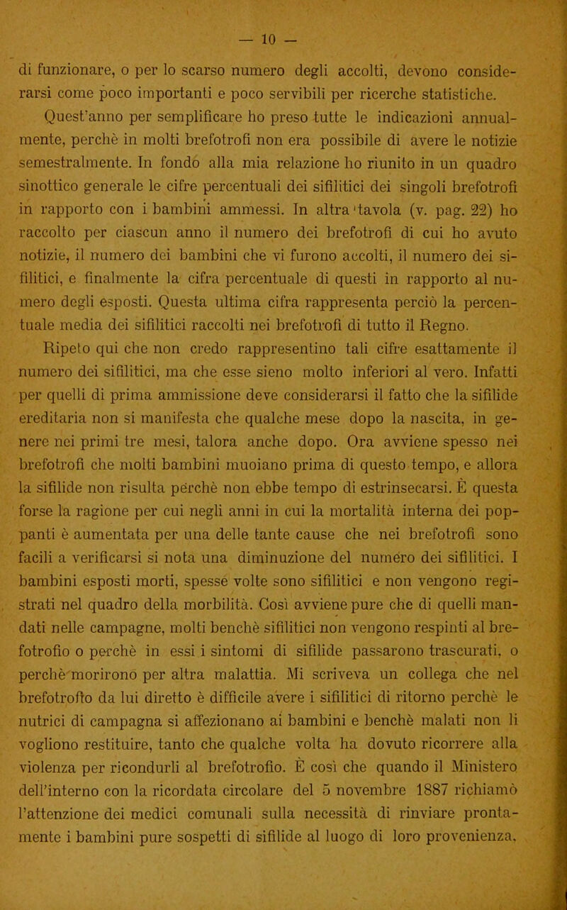 — io- di funzionare, o per lo scarso numero degli accolti, devono conside- rarsi come poco importanti e poco servibili per ricerche statistiche. Quest'anno per semplificare ho preso tutte le indicazioni annual- mente, perchè in molti brefotrofi non era possibile di avere le notizie semestralmente. In fondo alla mia relazione ho riunito in un quadro sinottico generale le cifre percentuali dei sifilitici dei singoli brefotrofi in rapporto con i bambini ammessi. In altra'tavola (v. pag. 22) ho raccolto per ciascun anno il numero dei brefotrofi di cui ho avuto notizie, il numero dei bambini che vi furono accolti, il numero dei si- filitici, e finalmente la cifra percentuale di questi in rapporto al nu- mero degli esposti. Questa ultima cifra rappresenta perciò la percen- tuale media dei sifilitici raccolti nei brefotrofi di tutto il Regno. Ripelo qui che non credo rappresentino tali cifre esattamente il numero dei sifilitici, ma che esse sieno molto inferiori al vero. Infatti per quelli di prima ammissione deve considerarsi il fatto che la sifilide ereditaria non si manifesta che qualche mese dopo la nascita, in ge- nere nei primi tre mesi, talora anche dopo. Ora avviene spesso nei brefotrofi che molti bambini muoiano prima di questo tempo, e allora la sifilide non risulta perchè non ebbe tempo di estrinsecarsi. È questa forse la ragione per cui negU anni in cui la mortalità interna dei pop- panti è aumentata per una delle tante cause che nei brefotrofi sono facili a verificarsi si nota una diminuzione del numero dei sifilitici. I bambini esposti morti, spesse volte sono sifiUtici e non vengono regi- strati nel quadro della morbilità. Gosi avviene pure che di quelli man- dati nelle campagne, molti benché sifilitici non A^engono respinti al bre- fotrofio 0 pei'chè in essi i sintomi di sifilide passarono trascurati, o perchè morirono per altra malattia. Mi scriveva un collega che nel brefotrofio da lui diretto è difficile avere i sifilitici di ritorno perchè le nutrici di campagna si affezionano ai bambini e benché malati non li vogliono restituire, tanto che qualche volta ha dovuto ricorrere alla violenza per ricondurU al brefotrofio. È così che quando il Ministero dell'interno con la ricordata circolare del 5 novembre 1887 richiamò l'attenzione dei medici comunali sulla necessità di rinviare pronta-