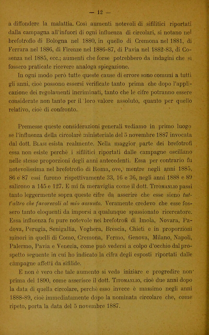 — 12 — a diffondere la malattia. Così aumenti notevoli di sifilitici riportati dalla campagna all'infuori di ogni influenza di circolari, si notano nel brefotrofio di Bologna nel 1880, in quello di Cremona nel 1881, di Ferrara nel 1886, di Firenze nel 1886-87, di Pavia nel 1882-83, di Co- senza nel 1885, ecc.; aumenti che forse potrebbero da indagini che si fossero praticate ricevere analoga spiegazione. In ogni modo però tutte queste cause di errore sono comuni a tutti gli anni, cioè possono essersi verificate tanto prima che dopo l'appli- cazione dei regolamenti incriminati, tanto che le cifre potranno essere considerate non tanto per il loro valore assoluto, quanto per quello relativo, cioè di confronto. Premesse queste considerazioni generali vediamo in primo luogo se l'influenza della circolare ministeriale del 5 novembre 1887 invocata dal dott. Blasi esista realmente. Nella maggior parte dei brefotrofi essa non esiste perchè i sifilitici riportati dalle campagne oscillano nelle stesse proporzioni degli anni antecedenti. Essa per contrario fu notevolissima nel brefotrofio di Roma, ove, mentre negli anni 1885, 86 e 87 essi furono rispettivamente 33, 16 e 36, negli anni 1888 e 89 salirono a 145 e 127. E mi fa meraviglia come il dott. Titomanlio passi tanto leggermente sopra queste cifre da asserire che esse sieno tut- Valtro che favorevoli al mio assunto. Veramente credevo che esse fos- sero tanto eloquenti da imporsi a qualunque spassionato ricercatore. Essa influenza fu pure notevole nei brefotrofi di Imola, Novara, Pa- dova, Perugia, Senigallia, Voghera, Brescia, Chieti e in proporzioni minori in quelli di Como, Cremona, Fermo, Genova, Milano, Napoli, Palermo, Pavia e Venezia, come può vedersi a colpo d'occhio dal pro- spetto seguente in cui ho indicato la cifra degli esposti riportati dalle campagne affetti da sifilide. E non è vero che tale aumento si veda iniziare e progredire non' prima del 1890, come asserisce il dott. Titomanlio, cioè due anni dopo la data di quella circolare, perchè esso invece è massimo negli anni 1888-89, cioè immediatamente dopo la nominata circolare che, come
