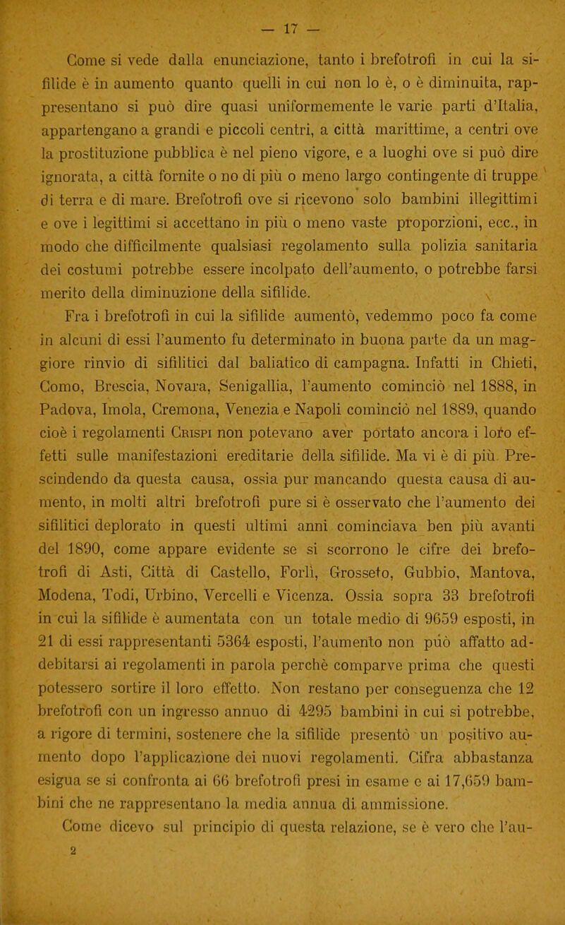 fìlide è in aumento quanto quelli in cui non lo è, o è diminuita, rap- presentano si può dire quasi uniformemente le varie parti d'Italia, appartengano a grandi e piccoli centri, a città marittime, a centri ove la prostituzione pubblica è nel pieno vigore, e a luoghi ove si può dire ignorata, a città fornite o no di più o meno largo contingente di truppe di terra e di mare. Brefotrofi ove si ricevono solo bambini illegittimi e ove i legittimi si accettano in più o meno vaste proporzioni, ecc., in modo che difficilmente qualsiasi regolamento sulla polizia sanitaria dei costumi potrebbe essere incolpato dell'aumento, o potrebbe farsi inerito della diminuzione della sifilide. Fra i brefotrofi in cui la sifilide aumentò, vedemmo poco fa come in alcuni di essi l'aumento fu determinato in buona parte da un mag- giore rinvio di sifilitici dal baliatico di campagna. Infatti in Chieti, Como, Broscia, Novara, Senigallia, l'aumento cominciò nel 1888, in Padova, Imola, Cremona, Venezia e Napoh cominciò nel 1889, quando cioè i regolamenti Crispi non potevano aver portato ancora i loto ef- fetti sulle manifestazioni ereditarie della sifilide. Ma vi è di più. Pre- scindendo da questa causa, ossia pur mancando questa causa di au- mento, in molti altri brefotrofi pure si è osservato che l'aumento dei sifilitici deplorato in questi ultimi anni cominciava ben più avanti del 1890, come appare evidente se si scorrono le cifre dei brefo- trofi di Asti, Città di Castello, Forlì, Grosseto, Gubbio, Mantova, Modena, Todi, Urbino, Vercelli e Vicenza. Ossia sopra 33 brefotrofi in cui la sifilide è aumentata con un totale medio di 9659 esposti, jn 21 di essi rappresentanti 5364 esposti, l'aumento non può affatto ad- debitarsi ai regolamenti in parola perchè comparve prima che questi potessero sortire il loro effetto. Non restano per conseguenza che 12 brefotrofi con un ingresso annuo di 4295 bambini in cui si potrebbe, a rigore di termini, sostenere che la sifilide presentò un positivo au- mento dopo l'applicazione dei nuovi regolamenti. Cifra abbastanza esigua se si confronta ai 66 brefotrofi presi in esame e ai 17,659 bam- bini che ne rappresentano la media annua di ammissione. Come dicevo sul principio di questa relazione, se è vero che l'au-