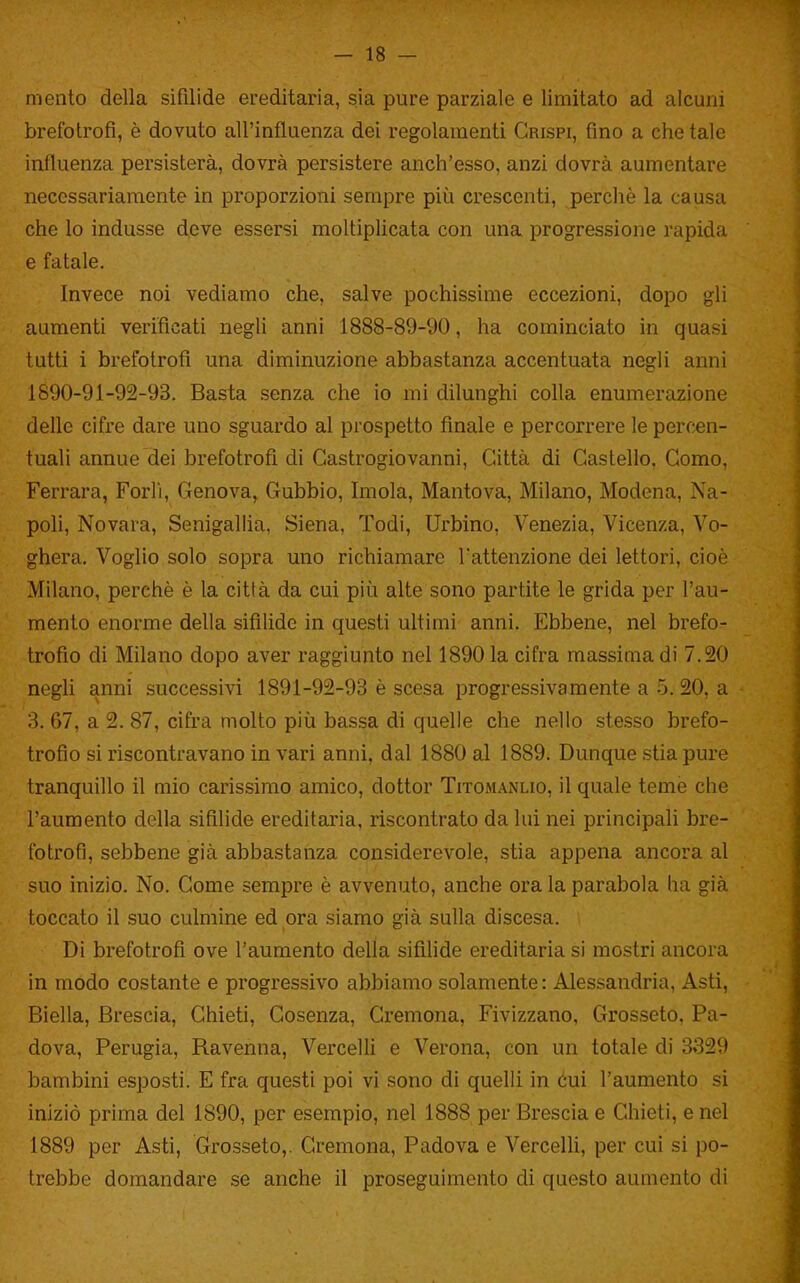 -la- mento della sifilide ereditaria, sia pure parziale e limitato ad alcuni brefotrofi, è dovuto all'influenza dei regolamenti Grispi, fino a che tale influenza persisterà, dovrà persistere anch'esso, anzi dovrà aumentare necessariamente in proporzioni sempre più crescenti, perchè la causa che lo indusse deve essersi moltiplicata con una progressione rapida e fatale. Invece noi vediamo che, salve pochissime eccezioni, dopo gli aumenti verificati negli anni 1888-89-90, ha cominciato in quasi lutti i brefotrofi una diminuzione abbastanza accentuata negli anni 1890-91-92-93. Basta senza che io mi dilunghi colla enumerazione delle cifre dare uno sguardo al prospetto finale e percorrere le percen- tuali annue dei brefotrofi di Castrogiovanni, Città di Castello, Como, Ferrara, Forlì, Genova, Gubbio, Imola, Mantova, Milano, Modena, Na- poli, Novara, Senigallia, Siena, Todi, Urbino, Venezia, Vicenza, Vo- ghera. Voglio solo sopra uno richiamare l'attenzione dei lettori, cioè Milano, perchè è la città da cui più alte sono partite le grida per l'au- mento enorme della sifilide in questi ultimi anni. Ebbene, nel brefo- trofio di Milano dopo aver raggiunto nel 1890 la cifra massima di 7.20 negli anni successivi 1891-92-93 è scesa progressivamente a 5. 20, a '). 67, a 2. 87, cifra molto più bassa di quelle che nello stesso brefo- trofio si riscontravano in vari anni, dal 1880 al 1889. Dunque stia pure tranquillo il mio carissimo amico, dottor Titomanlio, il quale temè che l'aumento della sifilide ereditaria, riscontrato da lui nei principali bre- fotrofi, sebbene già abbastanza considerevole, stia appena ancora al suo inizio. No. Come sempre è avvenuto, anche ora la parabola ha già toccato il suo culmine ed ora siamo già sulla discesa. Di brefotrofi ove l'aumento della sifilide ereditaria si mostri ancora in modo costante e progressivo abbiamo solamente: Alessandria, Asti, Biella, Brescia, Chieti, Cosenza, Cremona, Fivizzano, Grosseto, Pa- dova, Perugia, Ravenna, Vercelli e Verona, con un totale di 3329 bambini esposti. E fra questi poi vi sono di quelli in óui l'aumento si iniziò prima del 1890, per esempio, nel 1888 per Brescia e Chieti, e nel 1889 per Asti, Grosseto,. Cremona, Padova e VercelH, per cui si po- trebbe domandare se anche il proseguimento di questo aumento di