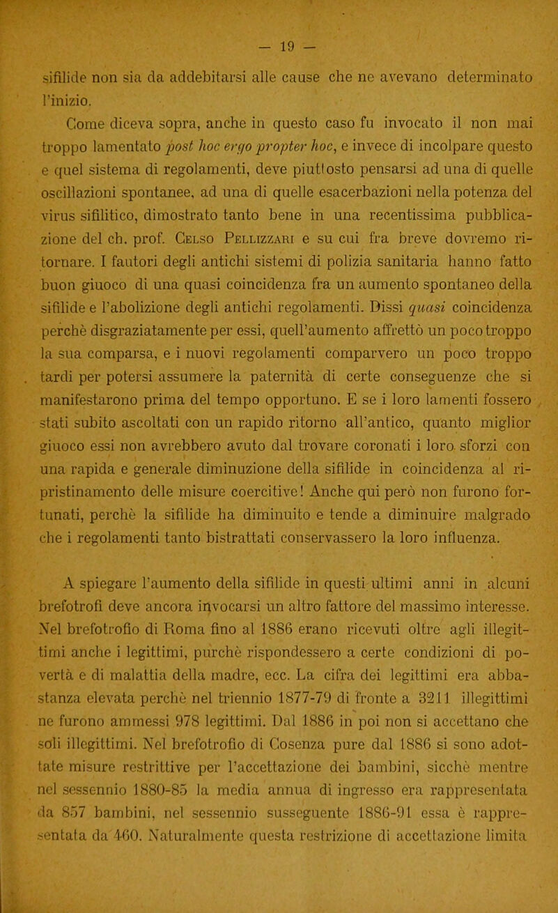 sifilide non sia da addebitarsi alle cause che ne avevano determinato l'inizio. Come diceva sopra, anche in questo caso fu invocato il non mai troppo lamentato post hoc ergo propter hoc, e invece di incolpare questo e quel sistema di regolamenti, deve piuttosto pensarsi ad una di quelle oscillazioni spontanee, ad una di quelle esacerbazioni nella potenza del virus sifilitico, dimostrato tanto bene in una recentissima pubblica- zione del eh. prof. Gelso Pellizzari e su cui fra breve dovremo ri- tornare. I fautori degli antichi sistemi di polizia sanitaria hanno fatto buon giuoco di una quasi coincidenza fra un aumento spontaneo della sifilide e l'abolizione degli antichi regolamenti. Dissi qicasi coincidenza perchè disgraziatamente per essi, quell'aumento atTrettò un poco troppo la sua comparsa, e i nuovi regolamenti comparvero un poco troppo tardi per potersi assumere la paternità di certe conseguenze che si manifestarono prima del tempo opportuno. E se i loro lamenti fossero stati subito ascoltati con un rapido ritorno all'antico, quanto miglior giuoco essi non avrebbero avuto dal trovare coronati i loro sforzi con una rapida e generale diminuzione della sifihde in coincidenza al ri- pristinamento delle misure coercitive ! Anche qui però non furono for- tunati, perchè la sifilide ha diminuito e tende a diminuire malgrado i he i regolamenti tanto bistrattati conservassero la loro influenza. A spiegare l'aumento della sifilide in questi ultimi anni in alcuni brefotrofi deve ancora invocarsi un altro fattore del massimo interesse. Nel brefotrofio di Roma fino al 1886 erano ricevuti oltre agli illegit- timi anche i legittimi, purché rispondessero a certe condizioni di po- vertà e di malattia della madre, ecc. La cifra dei legittimi era abba- stanza elevata perchè nel triennio 1877-79 di fronte a 3211 illegittimi ne furono ammessi 978 legittimi. Dal 1886 in poi non si accettano che soli illegittimi. Nel brefotrofio di Cosenza pure dal 1886 si sono adot- tate misure restrittive per l'accettazione dei bambini, sicché mentre nel sessennio 1880-85 la media annua di ingresso era rappresentata da 857 bambini, nel sessennio susseguente 1886-91 essa è rappre- .<entata da 460. Naturalmente questa restrizione di accettazione limita