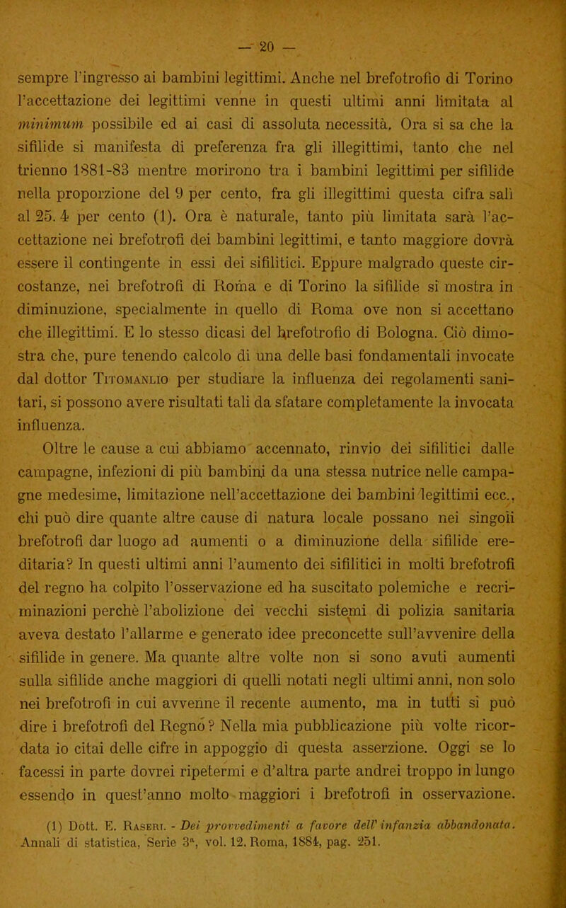 sempre l'ingresso ai bambini legittimi. Anche nel brefotrofio di Torino l'accettazione dei legittimi venne in questi ultimi anni limitata al minimum possibile ed ai casi di assoluta necessità. Ora si sa che la sifilide si manifesta di preferenza fra gli illegittimi, tanto che nel trienno 1881-83 mentre morirono tra i bambini legittimi per sifìlide nella proporzione del 9 per cento, fra gli illegittimi questa cifra sali al 25. 4 per cento (1). Ora è naturale, tanto più limitata sarà l'ac- cettazione nei brefotrofi dei bambini legittimi, e tanto maggiore dovrà essere il contingente in essi dei sifilitici. Eppure malgrado queste cir- costanze, nei brefotrofi di Roma e di Torino la sifihde si mostra in diminuzione, specialmente in quello di Roma ove non si accettano che illegittimi. E lo stesso dicasi del l^refotrofio di Bologna. Ciò dimo- stra che, pure tenendo calcolo di una delle basi fondamentali invocate dal dottor Titomanlio per studiare la influenza dei regolamenti sani- tari, si possono avere risultati tali da sfatare completamente la invocata influenza. Oltre le cause a cui abbiamo accennato, rinvio dei sifilitici dalle campagne, infezioni di piìi bambini da una stessa nutrice nelle campa- gne medesime, limitazione nell'accettazione dei bambini legittimi ecc., chi può dire quante altre cause di natura locale possano nei singoli brefotrofi dar luogo ad aumenti o a diminuzione della sifìlide ere- ditaria? In questi ultimi anni l'aumento dei sifìlitici in molti brefotrofi del regno ha colpito l'osservazione ed ha suscitato polemiche e recri- minazioni perchè l'abolizione dei vecchi sistemi di polizia sanitaria aveva destato l'allarme e generato idee preconcette sull'avvenire della sifìlide in genere. Ma quante altre volte non si sono avuti aumenti sulla sifilide anche maggiori di quelU notati negli ultimi anni, non solo nei brefotrofi in cui avvenne il recente aumento, ma in tutti si può dire i brefotrofi del Regno ? Nella mia pubblicazione piìi volte ricor- data io citai delle cifre in appoggio di questa asserzione. Oggi se lo facessi in parte dovrei ripetermi e d'altra parte andrei troppo in lungo essendo in quest'anno molto maggiori i brefotrofi in osservazione. (1) Dott. E. R&SERi. - Dei prorvedimenti a favore deW infanzia abbandonato. Annali di statistica, Serie 3*, voi. 12. Roma, ISSi, pag. 5251.