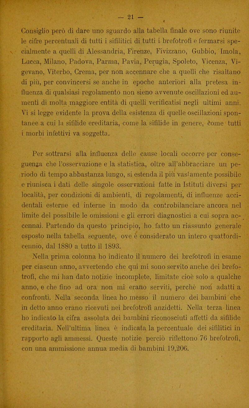 Consiglio però di dare uno sguardo alla tabella finale ove sono riunite le cifre percentuali di tutti i sifilitici di tutti i brefotrofi e fermarsi spe- cialmente a quelli di Alessandria, Firenze, Fivizzano, Gubbio, Imola, Lacca, Milano, Padova, Parma, Pavia, Perugia, Spoleto, Vicenza, Vi- gevano, Viterbo, Crema, per non accennare che a quelli che risaltano di più, per convincersi se anche in epoche anteriori alla pretesa in- fiaenza di qualsiasi regolamento non sieno avvenute oscillazioni ed au- menti di molta maggiore entità di quelli verificatisi negli ultimi anni. Vi si legge evidente la prova della esistenza di quelle oscillazioni spon- tanee, a cui la sifilide ereditaria, come la sifilide in genere, tome tutti i morbi infettivi va soggetta. Per sottrarsi alla influenza delle cause locali occorre per conse- guenza che l'osservazione e la statistica, oltre all'abbracciare un pe- riodo di tempo abbastanza lungo, si estenda il più vasfaraente possibile e riunisca i dati delle singole osservazioni fatte in Istituti diversi per località, per condizioni di ambienti, di regolamenti, di influenze acci- dentali esterne ed interne in modo da controbilanciare ancora nel limite del possibile le omissioni e gli errori diagnostici a cui sopra ac- cennai. Partendo da questo principio, ho fatto un riassunto generale esposto nella tabella seguente, ove è considerato un intero quattordi- cennio, dal 1880 a tutto il 1893. Nella prima colonna ho indicato il numero dei brefotrofi in esame per ciascun anno, avvertendo che qui mi sono servito anche dei brefo- trofi, che mi han dato notizie incomplete, limitate cioè solo a qualche anno, e che fino ad ora non mi erano servili, perchè noii adatti a confronti. Nella seconda linea ho messo il numero dei bambini che in detto anno erano ricevuti nei brefotrofi anzidetti. Nella terza linea ho indicato la cifra assoluta dei bambini riconosciuti affetti da sifilide ereditaria. Nell'ultima linea è indicata la percentuale dei sifilitici in rapporto agli ammessi. Queste notizie perciò riflettono 70 brefotrofi, con una ammissione annua media di bambini 19,206.