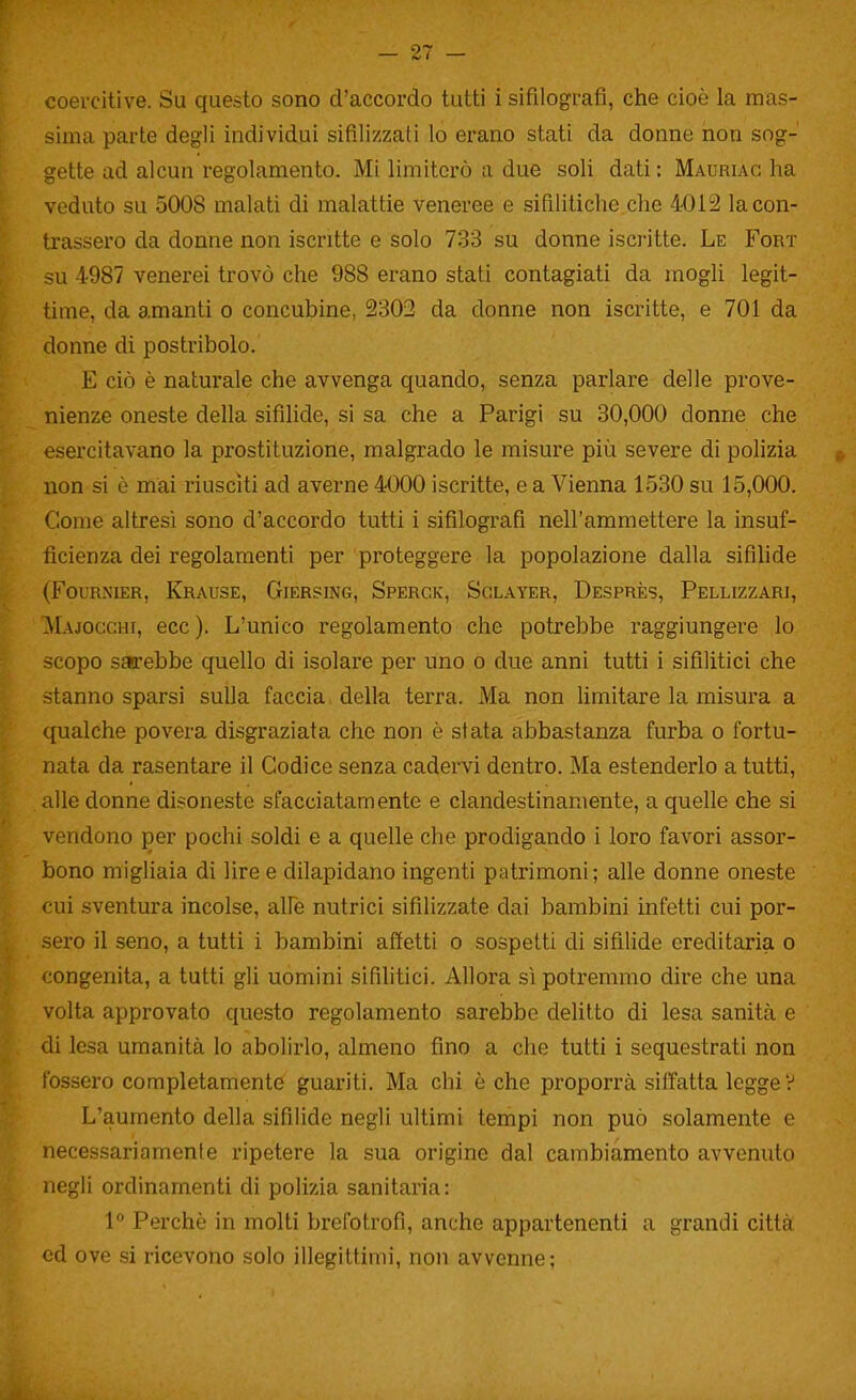 coercitive. Su questo sono d'accordo tutti i sifilografi, che cioè la mas- sima parte degli individui sifilizzati lo erano stati da donne non sog- gette ad alcun regolamento. Mi limiterò a due soli dati: Mauriac ha veduto su 5008 malati di malattie veneree e sifilitiche che 4012 Scon- trassero da donne non iscritte e solo 733 su donne iscritte. Le Fort su 4987 venerei trovò che 988 erano stati contagiati da mogli legit- time, da amanti o concubine, 2302 da donne non iscritte, e 701 da donne di postribolo. E ciò è naturale che avvenga quando, senza parlare delle prove- nienze oneste della sifìlide, si sa che a Parigi su 30,000 donne che esercitavano la prostituzione, malgrado le misure più severe di polizia non si è mai riusciti ad averne 4000 iscritte, e a Vienna 1530 su 15,000. Come altresì sono d'accordo tutti i sifilografi nell'ammettere la insuf- ficienza dei regolamenti per proteggere la popolazione dalla sifihde (FouRNiER, Krause, Giersing, Sperck, Sglayer, Desprès, Pellizzari, MAjoGcm, ecc). L'unico regolamento che potrebbe raggiungere lo scopo sarebbe quello di isolare per uno o due anni tutti i sifilitici che stanno sparsi sulla faccia della terra. Ma non Umitare la misura a qualche povera disgraziata che non è stata abbastanza furba o fortu- nata da rasentare il Codice senza cadervi dentro. Ma estenderlo a tutti, alle donne disoneste sfacciatamente e clandestinamente, a quelle che si vendono per pochi soldi e a quelle che prodigando i loro favori assor- bono migliaia di lire e dilapidano ingenti patrimoni; alle donne oneste cui sventura incolse, alfe nutrici sifilizzate dai bambini infetti cui por- sero il seno, a tutti i bambini affetti o sospetti di sifilide ereditaria o congenita, a tutti gli uomini sifilitici. Allora sì potremmo dire che una volta approvato questo regolamento sarebbe delitto di lesa sanità e di lesa umanità lo abolirlo, almeno fino a che tutti i sequestrati non fossero completamente guariti. Ma chi è che proporrà siffatta legge V L'aumento della sifilide negli ultimi tempi non può solamente c necessariamente ripetere la sua origine dal cambiamento avvenuto negli ordinamenti di polizia sanitaria: 1 Perchè in molti brefotrofi, anche appartenenti a grandi città ed ove si ricevono solo illegittimi, non avvenne;